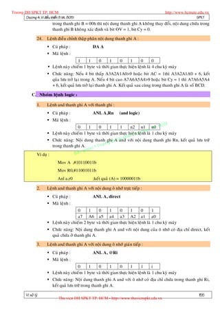 Truong DH SPKT TP. HCM                                                                          http://www.hcmute.edu.vn
        Chöông 4: Vi ñieàu khieån 8 bit 8051                                                                     SPKT
                             trong thanh ghi B = 00h thì noäi dung thanh ghi A khoâng thay ñoåi, noäi dung chöùa trong
                             thanh ghi B khoâ ng xaùc ñònh vaø bit OV = 1, bit Cy = 0.

                   24.   Leänh ñieàu chænh thaäp phaân noäi dung thanh ghi A :
                          Cuù phaùp :              DA A
                          Maõ leänh :
                                          1     1    0       1     0      1      0       0
                          Leänh naøy chieám 1 byte vaø thôøi gian thöïc hieän leänh laø 4 chu kyø maùy
                          Chöùc naêng: Neáu 4 bit thaáp A3A2A1A0>9 hoaëc bit AC = 1thì A3A2A1A0 + 6, keát
                           quûa löu trôû laïi trong A. Neá u 4 bit cao A7A6A5A4>9 hoaëc bit Cy = 1 thì A7A6A5A4
                           + 6, keát quaû löu trôû laïi thanh ghi A. Keát quaû sau cuøng trong thanh ghi A laø soá BCD.

              C.

                   1.    Leänh and thanh ghi A vôùi thanh ghi :
                          Cuù phaùp :              ANL A,Rn         (and logic)
                          Maõ leänh :
                                                                                               M
                                           0    1     0      1     1      n2 n1 t n0 . HC
                                                                                        TP
                                                                                    ua
                          Leänh naøy chieám 1 byte vaø thôøi gian thöïc hieän y th laø 1 chu kyø maùy
                                                                             K leänh
                                                                     pham
                          Chöùc naêng: Noäi dung thanh ghi A Su vôùi noäi dung thanh ghi Rn, keát quaû löu tröõ
                                                                H and
                                                          ng D
                            trong thanh ghi A.     © Truo
                                              uyen
                   Ví duï :             B an q

                                Mov A ,#10110011b
                                Mov R0,#11001011b
                                Anl a,r0            ;keát quaû (A) = 10000011b

                   2.    Leänh and thanh ghi A vôùi noäi dung oâ nhôù tröïc tieáp :
                          Cuù phaùp :              ANL A, direct
                          Maõ leänh :
                                          0     1    0       1     0      1      0       1
                                          a7 A6 a5 a4 a3 A2 a1 a0
                          Leänh naøy chieám 2 byte vaø thôøi gian thöïc hieän leänh laø 1 chu kyø maùy
                          Chöùc naêng: Noäi dung thanh ghi A and vôùi noäi dung cuûa oâ nhôù coù ñòa chæ direct, keát
                           quaû chöùa ôû thanh ghi A.

                   3.    Leänh and thanh ghi A vôùi noäi dung oâ nhôù giaùn tieáp :
                          Cuù phaùp :              ANL A, @Ri
                          Maõ leänh :
                                          0     1    0       1     0      1      1       i
                          Leänh naøy chieám 1 byte vaø thôøi gian thöïc hieän leänh laø 1 chu kyø maùy
                          Chöùc naêng: Noäi dung thanh ghi A and vôùi oâ nhôù coù ñòa chæ chöùa trong thanh ghi Ri,
                           keát quaû löu tröõ trong thanh ghi A.

          Vi xöû lyù                                                                                              155
                                 Thu vien DH SPKT TP. HCM - http://www.thuvienspkt.edu.vn
 