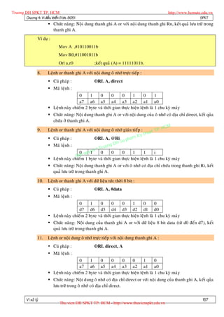 Truong DH SPKT TP. HCM                                                                          http://www.hcmute.edu.vn
        Chöông 4: Vi ñieàu khieån 8 bit 8051                                                                     SPKT
                          Chöùc naêng: Noäi dung thanh ghi A or vôùi noäi dung thanh ghi Rn, keát quaû löu tröõ trong
                           thanh ghi A.
                   Ví duï :
                                Mov A ,#10110011b
                                Mov R0,#11001011b
                                Orl a,r0              ;keát quaû (A) = 11111011b.

                   8.    Leänh or thanh ghi A vôùi noäi dung oâ nhôù tröïc tieáp :
                          Cuù phaùp :                ORL A, direct
                          Maõ leänh :
                                          0     1    0       0     0      1      0       1
                                          a7 a6 a5 a4 a3 a2 a1 a0
                          Leänh naøy chieám 2 byte vaø thôøi gian thöïc hieän leänh laø 1 chu kyø maùy
                          Chöùc naêng: Noäi dung thanh ghi A or vôùi noäi dung cuûa oâ nhôù coù ñòa chæ direct, keát quûa
                            chöùa ôû thanh ghi A.
                                                                                             HCM
                   9.    Leänh or thanh ghi A vôùi noäi dung oâ nhôù giaùn tieáp :       TP.
                                                                                    huat
                                                                              Ky t
                          Cuù phaùp :              ORL A, @Ri pham
                                                                 H Su
                                                           ng D
                                                      Truo
                          Maõ leänh :
                                           0 qu   e ©
                                                y1 n 0       0      0      1       1     i
                                         Ban
                          Leänh naøy chieám 1 byte vaø thôøi gian thöïc hieän leänh laø 1 chu kyø maùy
                          Chöùc naêng: Noäi dung thanh ghi A or vôùi oâ nhôù coù ñòa chæ chöùa trong thanh ghi Ri, keát
                           quaû löu tröõ trong thanh ghi A.

                   10.   Leänh or thanh ghi A vôùi döõ lieäu töùc thôøi 8 bit :
                          Cuù phaùp :                ORL A, #data
                          Maõ leänh :
                                          0     1    0       0     0      1      0       0
                                          d7 d6 d5 d4 d3 d2 d1 d0
                          Leänh naøy chieám 2 byte vaø thôøi gian thöïc hieän leänh laø 1 chu kyø maùy
                          Chöùc naêng: Noäi dung cuûa thanh ghi A or vôùi döõ lieäu 8 bit data (töø d0 ñeán d7), keát
                           quaû löu tröõ trong thanh ghi A.

                   11.   Leänh or noäi dung oâ nhôù tröïc tieáp vôùi noäi dung thanh ghi A :
                          Cuù phaùp :                ORL direct, A
                          Maõ leänh :
                                          0     1    0       0     0      0      1       0
                                          a7 a6 a5 a4 a3 a2 a1 a0
                          Leänh naøy chieám 2 byte vaø thôøi gian thöïc hieän leänh laø 1 chu kyø maùy
                          Chöùc naêng: Noäi dung oâ nhôù coù ñòa chæ direct or vôùi noäi dung cuûa thanh ghi A, keát quûa
                           löu tröõ trong oâ nhôù coù ñòa chæ direct.


          Vi xöû lyù                                                                                               157
                                 Thu vien DH SPKT TP. HCM - http://www.thuvienspkt.edu.vn
 
