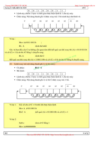 Truong DH SPKT TP. HCM                                                                                               http://www.hcmute.edu.vn
Chöông 4: Vi ñieàu khieån 8 bit 8051                                                                                           SPKT
                                0     0    1       0     0      0      1       1
                Leänh naøy chieám 1 byte vaø thôøi gian thöïc hieän leänh laø 1 chu kyø maùy
                Chöùc naêng: Noäi dung thanh ghi A ñöôïc xoay traùi 1 bit minh hoïa nhö hình veõ.

                                C               A7        A6        A5        A4        A3        A2        A1
                                                                                                            A7        A0

                                                                                                            A7




       Ví duï :
                       Mov A,#1011 0011b                   ;
                       RL A                      ;leänh thöù nhaát
       Gía trò ban ñaàu cuûa C ta khoâng caàn quan taâm ñeán keát quaû sau khi xoay thì (A) = 0110 0111b
vaø côø (C) = 1 laø do bit A7 baèng 1 chuyeån sang.

                                                                                       HCM
                       RL A                      ;leänh thöù 2
                                                                                 t TP.
       Keát quaû sau khi xoay thì (A) = 11001110b vaø côø (C) = 0 laø do Ky thua ng 0 chuyeån sang.
                                                                         bit A7 baè
                                                                   pham
                                                             H Su:
                                                        ng D
       22. Leänh xoay traùi noäi dung thanh ghi A vaø bit carry
                                                 © Truo
                                            u en
                                        RLC yA
                                        an q
              Cuù phaùp :
                                      B
              Maõ leänh :
                                0     0    1       1     0      0      1       1
                Leänh naøy chieám 1 byte vaø thôøi gian thöïc hieän leänh laø 1 chu kyø maùy
                Chöùc naêng: Noäi dung thanh ghi A vaø bit C ñöôïc xoay traùi 1 bit.


                          C                A7        A6        A5        A4        A3        A2        A1
                                                                                                       A7        A0

                                                                                                       A7




       Ví duï 1:       Giaû söû cho côø C = 0 tröôùc khi thöïc hieän leänh
                       Mov A ,#10110011b
                       RLC A                     ;keát quaû (A) = 01100110b vaø côø (C) = 1


       Ví duï 2:
                       Setb c                    ;laøm côø C baèng 1
                       Mov A,#00000000b


160                                                                                                                            Vi xöû lyù
                                       Thu vien DH SPKT TP. HCM - http://www.thuvienspkt.edu.vn
 