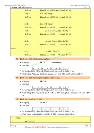 Truong DH SPKT TP. HCM                                                                          http://www.hcmute.edu.vn
        Chöông 4: Vi ñieàu khieån 8 bit 8051                                                                     SPKT
                                RLC A               ;keát quaû (A) = 0000 0001b vaø côø (C) = 0
                                Setb c              ;laøm côø C baèng 1
                                RLC A               ;keát quaû (A) = 0000 0011b vaø côø (C) = 0
                                                    ….
                                Setb c              ;laøm côø C baèng 1
                                RLC A               ;keát quaû (A) = 0111 1111b vaø côø (C) = 0
                                Setb c                      ;laøm côø C baèng 1 (laàn thöù 8)
                                RLC A               ;keát quaû (A) = 1111 1111b vaø côø (C) = 0


                                Setb c                      ;laøm côø C baèng 1 (laàn thöù 9)
                                RLC A               ;keát quaû (A) = 1111 1111b vaø côø (C) = 1
          ;xxxx
                                clr c                       ;laøm côø C baèng 0
                                                                                         HCM
                                                                                     TP.
                                                                                hu t
                                RLC A              ;keát quaû (A) = 1111 1110b vaøacôø (C) = 1
                                                                         m Ky t
                   23.   Leänh xoay phaûi noäi dung thanh ghi A :Su pha
                                                                H
                                                           ng D
                          Cuù phaùp :             n© T uo
                                                   RR rA           (rotate right)
                                              quye
                          Maõ leänh : Ban
                                          0     0    0       0     0      0      1       1
                          Leänh naøy chieám 1 byte vaø thôøi gian thöïc hieän leänh laø 1 chu kyø maùy
                          Chöùc naêng: Noäi dung thanh ghi A ñöôïc xoay phaûi 1 bit ngöôïc vôùi leänh RL A.

                   24.   Leänh xoay phaûi noäi dung thanh ghi A vaø bit carry :
                          Cuù phaùp :              RRC A
                          Maõ leänh :
                                          1     1    1       0     0      1      0       0
                          Leänh naøy chieám 1 byte vaø thôøi gian thöïc hieän leänh laø 1 chu kyø maùy
                          Chöùc naêng: Noäi dung thanh ghi A vaø bit C ñöôïc xoay phaûi 1 bit ngöôïc vôùi leänh RLC
                           A.

                   25.   Leänh xoay thanh ghi A 4 bit :
                          Cuù phaùp :              SWAP A
                          Maõ leänh :

                          Leänh naøy chieám 1 byte vaø thôøi gian thöïc hieän leänh laø 1 chu kyø maùy
                          Chöùc naêng: hoaùn chuyeån 4 bit thaáp vaø 4 bit cao trong thanh ghi A.
                   Ví duï :
                                Mov A,#3EH

          Vi xöû lyù                                                                                               161
                                 Thu vien DH SPKT TP. HCM - http://www.thuvienspkt.edu.vn
 