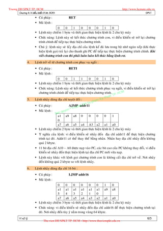 Truong DH SPKT TP. HCM                                                                           http://www.hcmute.edu.vn
        Chöông 4: Vi ñieàu khieån 8 bit 8051                                                                      SPKT
                          Cuù phaùp :               RET
                          Maõ leänh :
                                          0     0    1       0     0      0      1       0
                          Leänh naøy chieám 1 byte vaø thôøi gian thöïc hieän leänh laø 2 chu kyø maùy
                          Chöùc naêng: Leänh naøy seõ keát thuùc chöông trình con, vi ñieàu khieån seõ trôû laïi chöông
                           trình chính ñeå tieáp tuïc thöïc hieän chöông trình.
                          Chuù yù: leänh naøy seõ laáy ñòa chæ cuûa leänh keá ñaõ löu trong boä nhôù ngaên xeáp (khi thöïc
                           hieän leänh goïi) traû laïi cho thanh ghi PC ñeå tieáp tuïc thöïc hieän chöông trình chính. Khi
                           vieát chöông trình con thì phaûi luoân luoân keát thuùc baèng leänh ret.

                   4.    Leänh trôû veà töø chöông trình con phuïc vuï ngaét :
                          Cuù phaùp :               RETI
                          Maõ leänh :
                                          0     0    1       1     0      0      1       0
                          Leänh naøy chieám 1 byte vaø thôøi gian thöïc hieän leänh laø 2 chu kyø maùy
                          Chöùc naêng: Leänh naøy seõ keát thuùc chöông trình phuïc vuï ngaét, vi ñieàu khieån seõ trôû laïi
                            chöông trình chính ñeå tieáp tuïc thöïc hieän chöông trình. . HCM
                                                                                      t TP
                                                                              Ky thua
                                                                        pham
                   5.    Leänh nhaûy duøng ñòa chæ tuyeät ñoái :
                                                                    Su
                          Cuù phaùp :                    uo  g DH
                                                    AJMP naddr11
                                                     © Tr
                          Maõ leänh :       qu yen
                                         Ban
                                           a1 a9 a8 0                0      0    0       1
                                           0
                                           a7 a6 a5 a4 A3 a2 a1 a0
                          Leänh naøy chieám 2 byte vaø thôøi gian thöïc hieän leänh laø 2 chu kyø maùy
                          Yù nghóa cuûa leänh: vi ñieàu khieån seõ nhaûy ñeán ñòa chæ addr11 ñeå thöïc hieän chöông
                           trình taïi ñoù. Addr11 coù theå thay theá baèng nhaûn. Nhaûn hay ñòa chæ nhaûy ñeán khoâng
                           quaù 2 kbyte.
                          11 bit ñòa chæ A10 – A0 ñöôïc naïp vaøo PC, caùc bit cao cuûa PC khoâng thay ñoåi, vi ñieàu
                           khieån seõ nhaûy ñeán thöïc hieän leänh taïi ñòa chæ PC môùi vöøa naïp.
                          Leänh naøy khaùc vôùi leänh goïi chöông trình con laø khoâng caát ñòa chæ trôû veà. Nôi nhaûy
                           ñeán khoâ ng quaù 2 kbyte so vôùi leänh nhaûy.

                   6.    Leänh nhaûy duøng ñòa chæ 16 bit :
                          Cuù phaùp :               LJMP addr16
                          Maõ leänh :
                                          0     0    0       0     0      0      1       0
                                          a1 a1 a1 a1 a1 a1 a9 a8
                                          5     4    3       2     1      0
                                          a7 a6 a5 a4 a3 a2 a1 a0
                          Leänh naøy chieám 3 byte vaø thôøi gian thöïc hieän leänh laø 2 chu kyø maùy
                          Chöùc naêng: vi ñieàu khieån seõ nhaûy ñeán ñòa chæ addr16 ñeå thöïc hieän chöông trình taïi
                           ñoù. Nôi nhaûy ñeán tuøy yù naèm trong vuøng 64 kbyte.
          Vi xöû lyù                                                                                                  163
                                 Thu vien DH SPKT TP. HCM - http://www.thuvienspkt.edu.vn
 