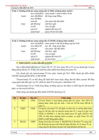 Truong DH SPKT TP. HCM                                                                            http://www.hcmute.edu.vn
        Chöông 4: Vi ñieàu khieån 8 bit 8051                                                                       SPKT
          Ví duï 1: Chöông trình taïo xung vuoâng taàn soá 1kHz söû duïn g timer mode1:
                                 mov tmod,#01h ;choïn mode 1 timer 0 ñeám 16 bit
                      loop1:     mov th0,#0feh ;ñoä roäng xung 500s
                                 mov tl0,#0ch      ;
                                 setb tr0          ;cho timer baét ñaàu ñeám
                      loop:      jnb tf0,loop      ;chôø baùo ngaét
                                 clr tf0           ;xoùa côø ngaét
                                 cpl p1.0          ;nghòch ñaûo bit p1.0
                                 sjmp loop1        ;quay trôû laïi laøm tieáp



          Ví duï 2: Chöông trình taïo xung vuoâng taàn soá 10 kHz söû duïn g timer mode2:
                                   mov tmod,#02h ;choïn mode 2 cheá ñoä töï ñoäng naïp laiï 8 bit
                      loop1:       mov th0,#-50          ;taïo ñoä roäng xung 50s
                                   setb tr0              ;cho timer baét ñaàu ñeám
                      loop:        jnb tf0,loop          ;chôø baùo ngaét
                                   clr tf0               ;xoùa côø ngaét
                                                                                            HCM
                                                                                        TP.
                                   cpl p1.0              ;nghòch ñaûo bit p1.0
                                                                                   huat
                                                                              Ky t
                                   sjmp loop1            ;tro lai loop1
                                                                         pham
                8. TIMER/COUNTER T2 cuûa vi ñieàu khieån hoï MCS52: Su
                                                                   H
                                                              ng D
                                                     © Truo
                Hoï vi ñieàu khieån MCS52qcoù entimer T0, T1, T2. Caùc timer T0 vaø T1 coù caùc thanh ghi vaø hoaït
                                             uy 3
                                       B an
          ñoäng gioáng nhö hoï 51. ÔÛ ñaây chæ trình baøy theâm phaàn hoaït ñoäng cuûa timer T2.
              Caùc thanh ghi cuûa timer/counter T2 bao goàm: thanh ghi TL2, TH2, thanh ghi ñieàu khieån
          T2CON, thanh ghi RCAP2L vaø RCAP2H.
               Timer/counter T2 coù theå duøng ñeå ñònh thôøi timer hoaëc duøng nhö boä ñeám counter ñeå ñeám
          xung ngoaøi ñöa ñeán ngoõ vaøo T2 chính laø chaân P1.0 cuûa port 1 nhö hình 4-16.
                Timer/counter T2 coù 3 kieåu hoaït ñoäng: töï ñoäng naïp laïi, thu nhaän vaø thieát laäp toác ñoä baud ñeå
          phuïc vuï cho truyeàn döõ lieäu.
                   Chöùc naêng cuûa thanh ghi ñieàu khieån T2CON nhö baûn g 4-9:

             Bit       Kí hieäu        Ñòa chæ                                   Chöùc naêng
              7         TF2            CFH       Côø traøn Timer 2: hoaït ñoäng gioáng nhö caùc timer treân (TF2 seõ
                                                 khoâng ñöôïc thieát laäp leân möùc 1 neáu bit TCLK hoaëc RCLK ôû
                                                 möùc 1).
              6         EXF2            CEH      Côø ngoaøi cuûa timer T2: chæ ñöôïc set khi xaûy ra söï thu nhaän hoaëc
                                                 naïp laïi döõ lieäu bôûi söï chuyeån traïng thaùi töø 1 sang 0 ôû ngoõ vaøo
                                                 T2EX vaø EXEN2 = 1; khi cho pheùp timer T2 ngaét, EXF2=1 thì
                                                 CPU seõ thöïc hieän chöông trình con phuïc vuï ngaét Timer T2, bit
                                                 EXF2 coù theå baèng phaàn meàm.
              5        RCLK             CDH      Xung clock thu cuûa timer 2. Khi RCLK=1 thì timer T2 cung caáp
                                                 toác ñoä baud cho port noái tieáp ñeå nhaän döõ lieäu veà vaø timer T1 seõ
                                                 cung caáp toác ñoä baud cho port noái tieáp ñeå phaùt döõ lieäu ñi.

          Vi xöû lyù                                                                                                    183
                                  Thu vien DH SPKT TP. HCM - http://www.thuvienspkt.edu.vn
 