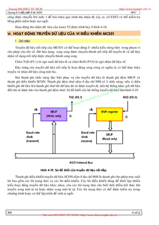 Truong DH SPKT TP. HCM                                                                             http://www.hcmute.edu.vn
Chöông 4: Vi ñieàu khieån 8 bit 8051                                                                         SPKT
cuõng ñöôïc chuyeån leân möùc 1 ñeå baùo hieäu quaù trình thu nhaän ñaõ xaûy ra, côø EXF2 coù theå kieåm tra
baèng phaàn meàm hoaëc taïo ngaét.
       Hoaït ñoäng thu nhaän döõ lieäu cuûa timer T2 ñöôïc trình baøy ôû hình 4-18.

VI. HOAÏT ÑOÄNG TRUYEÀN DÖÕ LIEÄU CUÛA VI ÑIEÀU KHIEÅN MCS51

       1. Giôù i thieäu:

      Truyeàn döõ lieäu noái tieáp cuûa MCS51 coù theå hoaït ñoäng ôû nhieàu kieåu rieâng bieät trong phaïm vi
cho pheùp cuûa taàn soá. Döõ lieäu daïng song song ñöôïc chuyeån thaønh noái tieáp ñeå truyeàn ñi vaø döõ lieäu
nhaän veà daïng noái tieáp ñöôïc chuyeån thaønh song song.
       Chaân TxD (P3.1) laø ngoõ xuaát döõ lieäu ñi vaø chaân RxD (P3.0) laø ngoõ nhaän döõ lieäu veà.
      Ñaëc tröng cuûa truyeàn döõ lieäu noái tieáp laø hoaït ñoäng song coân g coù nghóa laø coù theå thöïc hieä n
truyeàn vaø nhaän döõ lieäu cuøng moät luùc.
       Hai thanh ghi chöùc naêng ñaëc bieät phuïc vuï cho truyeà n döõ lieäu laø thanh ghi ñeäm SBUF vaø
thanh ghi ñieàu khieån SCON. Thanh ghi ñeäm sbuf naèm ôû ñòa chæ 99H coù 2 chöùc naêng: neáu vi ñieàu
khieån ghi döõ lieäu leân thanh ghi sbuf thì döõ lieäu ñoù seõ ñöôïc truyeà n ñi, neáu heä thoán g khaùc gôûi döõ lieäu
ñeán thì seõ ñöôïc löu vaøo thanh ghi ñeäm sbuf. Sô ñoà khoái cuûa heä thoáng truyeà n döõ .lieäCM hình 4-19.
                                                                                             P H
                                                                                                  u nhö
                                                                                       uat T
                                                                                  y th
                                                                           am K
                                                                      u ph
                                                              g DH S
                                                        ruon
                                                  n©T
                                            quye
                                       Ban




                                  Hình 4-19. Sô ñoà khoái cuûa truyeàn döõ lieä u noái tieáp.

      Thanh ghi ñieàu khieån truyeàn döõ lieäu SCON naèm ôû ñòa chæ 98H laø thanh ghi cho pheùp truy suaát
bit bao goàm caùc bit traïng thaùi vaø caùc bit ñieàu khieån. Caùc bit ñieàu khieån duøng ñeå thieát laäp nhieàu
kieåu hoaït ñoäng truyeàn döõ lieäu khaùc nhau, coøn caùc bit traïng thaùi cho bieát thôøi ñieåm keát thuùc khi
truyeàn xong moät kí töï hoaëc nhaän xong moät kí töï. Caùc bit traïng thaùi coù theå ñöôïc kieåm tra trong
chöông trình hoaëc coù theå laäp trình ñeå sinh ra ngaét.




186                                                                                                            Vi xöû lyù
                                       Thu vien DH SPKT TP. HCM - http://www.thuvienspkt.edu.vn
 