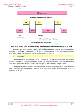 Truong DH SPKT TP. HCM                                                                             http://www.hcmute.edu.vn
        Chöông 4: Vi ñieàu khieån 8 bit 8051                                                                        SPKT




                                                                                            P.   HCM
                                                                                      uat T
               Hình 4-27. Vi ñieà u khieån thöï c hieän chöông trình chính trong h tröôøng hôïp khoâ ng vaø coù ngaét.
                                                                              yt2
                                                                     pha mK
                                                                n Su
                Trong ñoù : Kyù hieäu * cho bieát vi ñieàu khieåH ngöøng chöông trình chính ñeå thöïc thi chöông trình
                                                          ng D
                                                     T uo
          con phuïc vuï ngaét ISR. Coøn kyù hieäu ©**rcho bieát vi ñieàu khieån quay trôû laïi thöïc hieän tieáp chöông
                                                en
          trình chính sau khi thöïc hieän n quy chöông trình con phuïc vuï ngaét ISR.
                                       B a xong
                   2.    Toå chöùc ngaét:

                  Vi ñieàu khieån 89C51 coù 5 nguoàn ngaét: 2 ngaét ngoaøi, 2 ngaét Timer vaø moät ngaét Port noái tieáp.
          Vi ñieàu khieån 89C52 coù theâm moät nguoàn ngaét laø cuûa timer T2 nhö hình 4-28. Maëc nhieân khi vi
          ñieàu khieån bò reset thì taát caû caùc ngaét seõ maát taùc duïng vaø ñöôïc cho pheùp bôûi phaàn meàm.
                 Trong tröôøng hôïp coù hai hoaëc nhieà u nguoàn ngaét taùc ñoäng ñoàng thôøi hoaëc vi ñieà u khieån ñang
          phuïc vuï ngaét thì xuaát hieän moät ngaét khaùc, thì seõ coù hai caùch giaûi quyeát laø kieåm tra lieân tieáp vaø söû
          duïng cheá ñoä öu tieân.




          Vi xöû lyù                                                                                                     197
                                 Thu vien DH SPKT TP. HCM - http://www.thuvienspkt.edu.vn
 