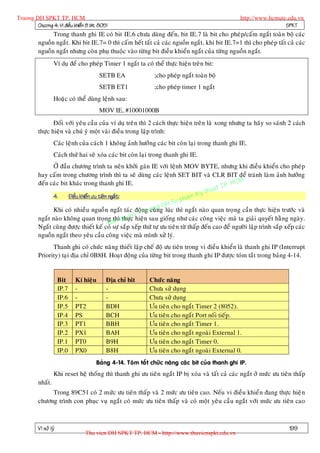 Truong DH SPKT TP. HCM                                                                              http://www.hcmute.edu.vn
        Chöông 4: Vi ñieàu khieån 8 bit 8051                                                                         SPKT
                Trong thanh ghi IE coù bit IE.6 chöa duøng ñeán, bit IE.7 laø bit cho pheù p/caám ngaét toaøn boä caùc
          nguoàn ngaét. Khi bit IE.7= 0 thì caám heát taát caû caùc nguoàn ngaét, khi bit IE.7=1 thì cho pheùp taát caû caùc
          nguoàn ngaét nhöng coøn phuï thuoäc vaøo töøng bit ñieàu khieån ngaét cuûa töøng nguoàn ngaét.
                   Ví duï ñeå cho pheùp Timer 1 ngaét ta coù theå thöïc hieän treân bit:
                                         SETB EA              ;cho pheùp ngaét toaøn boä
                                         SETB ET1             ;cho pheùp timer 1 ngaét
                   Hoaëc coù theå duøng leänh sau:
                                         MOV IE, #10001000B
                 Ñoái vôùi yeâu caàu cuûa ví duï treân thì 2 caùch thöïc hieän treân laø xong nhöng ta haõy so saùnh 2 caùch
          thöïc hieän vaø chuù yù moät vaøi ñieàu trong laäp trình:
                   Caùc leänh cuûa caùch 1 khoâng aûnh höôûng caùc bit coøn laïi trong thanh ghi IE.
                   Caùch thöù hai seõ xoùa caùc bit coøn laïi trong thanh ghi IE.
                ÔÛ ñaàu chöông trình ta neân khôûi gaùn IE vôùi leänh MOV BYTE, nhöng khi ñieàu khieån cho pheù p
          hay caám trong chöông trình thì ta seõ duøng caùc leänh SET BIT vaø CLR BIT ñeå traùnh laøm aûnh höôûng
                                                                                                 HCM
                                                                                             TP.
          ñeán caùc bit khaùc trong thanh ghi IE.
                                                                                        huat
                                                                                   Ky t
                                                                            pham
                4.      Ñieàu khieån öu tieân ngaét:
                                                                     D H Su
                                                             n r ong
                Khi coù nhieàu nguoà n ngaét taùc ñoäTgucuøng luùc thì ngaét naøo quan troï ng caàn thöïc hieän tröôùc vaø
                                                          n©
          ngaét naøo khoâng quan troïng thì quye hieän sau gioáng nhö caùc coâng vieäc maø ta giaûi quyeát haèng ngaøy.
                                                     thöïc
                                              B an
          Ngaét cuõng ñöôïc thieát keá coù söï saép xeáp thöù töï öu tieân töø thaáp ñeán cao ñeå ngöôøi laäp trình saép xeáp caùc
          nguoàn ngaét theo yeâu caàu coâng vieäc maø mình xöû lyù.
                Thanh ghi coù chöùc naêng thieát laäp cheá ñoä öu tieân trong vi ñieàu khieån laø thanh ghi IP (Interrupt
          Priority) taïi ñòa chæ 0B8H. Hoaït ñoäng cuûa töøng bit trong thanh ghi IP ñöôïc toùm taét trong baûng 4-14.


                       Bit    Kí hieäu     Ñòa chæ bit      Chöùc naêng
                       IP.7   -            -                Chöa söû duïng
                       IP.6   -            -                Chöa söû duïng
                       IP.5   PT2          BDH              Öu tieân cho ngaét Timer 2 (8052).
                       IP.4   PS           BCH              Öu tieân cho ngaét Port noái tieáp.
                       IP.3   PT1          BBH              Öu tieân cho ngaét Timer 1.
                       IP.2   PX1          BAH              Öu tieân cho ngaét ngoaøi External 1.
                       IP.1   PT0          B9H              Öu tieân cho ngaét Timer 0.
                       IP.0   PX0          B8H              Öu tieân cho ngaét ngoaøi External 0.
                                      Baûng 4-14. Toùm taét chöùc naêng caùc bit cuûa thanh ghi IP.
                   Khi reset heä thoáng thì thanh ghi öu tieân ngaét IP bò xoùa vaø taát caû caùc ngaét ôû möùc öu tieân thaáp
          nhaát.
               Trong 89C51 coù 2 möùc öu tieân thaáp vaø 2 möùc öu tieân cao. Neáu vi ñieàu khieån ñang thöïc hieä n
          chöông trình con phuïc vuï ngaét coù möùc öu tieân thaáp vaø coù moät yeâu caàu ngaét vôùi möùc öu tieân cao



          Vi xöû lyù                                                                                                      199
                                 Thu vien DH SPKT TP. HCM - http://www.thuvienspkt.edu.vn
 