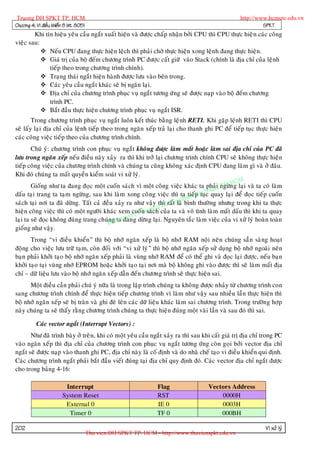 Truong DH SPKT TP. HCM                                                                           http://www.hcmute.edu.vn
Chöông 4: Vi ñieàu khieån 8 bit 8051                                                                       SPKT
        Khi tín hieäu yeâu caàu ngaét xuaát hieän vaø ñöôïc chaáp nhaän bôûi CPU thì CPU thöïc hieä n caùc coâng
vieäc sau:
            Neáu CPU ñang thöïc hieän leäch thì phaûi chôø thöïc hieän xong leän h ñang thöïc hieän.
            Giaù trò cuûa boä ñeám chöông trình PC ñöôïc caát giöõ vaøo Stack (chính laø ñòa chæ cuûa leänh
              tieáp theo trong chöông trình chính).
            Traïng thaùi ngaét hieän haønh ñöôïc löu vaøo beân trong.
            Caùc yeâu caàu ngaét khaùc seõ bò ngaên laïi.
            Ñòa chæ cuûa chöông trình phuïc vuï ngaét töông öù ng seõ ñöôïc naïp vaøo boä ñeám chöông
              trình PC.
            Baét ñaàu thöïc hieän chöông trình phuïc vuï ngaét ISR.
        Trong chöông trình phuïc vuï ngaét luoân keát thuùc baèng leä nh RETI. Khi gaëp leänh RETI thì CPU
seõ laáy laïi ñòa chæ cuûa leänh tieáp theo trong ngaên xeáp traû laïi cho thanh ghi PC ñeå tieáp tuïc thöïc hieän
caùc coâng vieäc tieáp theo cuûa chöông trình chính.
        Chuù yù: chöông trình con phuïc vuï ngaét khoâng ñöôïc laøm maát hoaëc laøm sai ñòa chæ cuûa PC ñaõ
löu trong ngaên xeáp neáu ñieàu naøy xaûy ra thì khi trôû laïi chöông trình chính CPU seõ khoâng thöïc hieän
tieáp coâng vieäc cuûa chöông trình chính vaø chuùng ta cuõn g khoâng xaùc ñònh CPU ñang laøm gì vaø ôû ñaâu.
Khi ñoù chuùng ta maát quyeàn kieåm soaùt vi xöû lyù.
                                                                                            HCM
                                                                                        TP.
                                                                                   huat
        Gioáng nhö ta ñang ñoïc moät cuoán saùch vì moät coâng vieäc khaùc ta phaûi ngöøn g laïi vaø ta coù laøm
daáu taïi trang ta taïm ngöøng, sau khi laøm xong coâ ng vieäc thì ta tieáp y t quay laïi ñeå ñoïc tieáp cuoán
                                                                             K tuïc
                                                                        ham
                                                                 raát p
saùch taïi nôi ta ñaõ döøng. Taát caû ñeàu xaûy ra nhö vaäy thì H Sulaø bình thöôøng nhöng trong khi ta thöïc
                                                              gD
hieän coâng vieäc thì coù moät ngöôøi khaùc xem cuoáTruon cuûa ta vaø voâ tình laøm maát daáu thì khi ta quay
                                                     © n saùch
                                                uyen
laïi ta seõ ñoïc khoâng ñuù ng trang chuùngn qñang döøn g laïi. Nguyeân taéc laøm vieäc cuûa vi xöû lyù hoaøn toaøn
                                         B a ta
gioáng nhö vaäy.
       Trong “vi ñieàu khieån” thì boä nhôù ngaên xeáp laø boä nhôù RAM noäi neân chuùng saún saøng hoaït
ñoäng cho vieäc löu tröõ taïm, coøn ñoái vôùi “vi xöû lyù” thì boä nhôù ngaên xeáp söû duïng boä nhôù ngoaøi neân
baïn phaûi khôûi taïo boä nhôù ngaên xeáp phaûi laø vuøng nhôù RAM ñeå coù theå ghi vaø ñoïc laïi ñöôïc, neáu baïn
khôûi taïo taïi vuøng nhôù EPROM hoaëc khôûi taïo taïi nôi maø boä khoâng ghi vaøo ñöôïc thì seõ laøm maát ñòa
chæ – döõ lieäu löu vaøo boä nhôù ngaên xeáp daãn ñeán chöông trình seõ thöïc hieän sai.
      Moät ñieàu caàn phaûi chuù yù nöõa laø trong laäp trình chuùng ta khoâng ñöôïc nhaûy töø chöông trình con
sang chöông trình chính ñeå thöïc hieän tieáp chöông trình vì laøm nhö vaäy sau nhieàu laàn thöïc hieän thì
boä nhôù ngaên xeáp seõ bò traøn vaø ghi ñeø leân caùc döõ lieäu khaùc laøm sai chöông trình. Trong tröôøn g hôïp
naøy chuùng ta seõ thaáy raèng chöông trình chuùng ta thöïc hieän ñuùng moät vaøi laàn vaø sau ñoù thì sai.

          Caùc vector ngaét (Interrupt Vectors) :
       Nhö ñaõ trình baøy ôû treâ n, khi coù moät yeâu caàu ngaét xaûy ra thì sau khi caát giaù trò ñòa chæ trong PC
vaøo ngaên xeáp thì ñòa chæ cuûa chöông trình con phuïc vuï ngaét töông öùng coøn goïi bôûi vector ñòa chæ
ngaét seõ ñöôïc naïp vaøo thanh ghi PC, ñòa chæ naøy laø coá ñònh vaø do nhaø cheá taïo vi ñieàu khieån qui ñònh.
Caùc chöông trình ngaét phaûi baét ñaàu vieát ñuùng taïi ñòa chæ quy ñònh ñoù. Caùc vector ñòa chæ ngaét ñöôïc
cho trong baûng 4-16:

                         Interrupt                               Flag               Vectors Address
                        System Reset                             RST                    0000H
                         External 0                              IE 0                   0003H
                          Timer 0                                TF 0                   000BH

202                                                                                                         Vi xöû lyù
                                       Thu vien DH SPKT TP. HCM - http://www.thuvienspkt.edu.vn
 