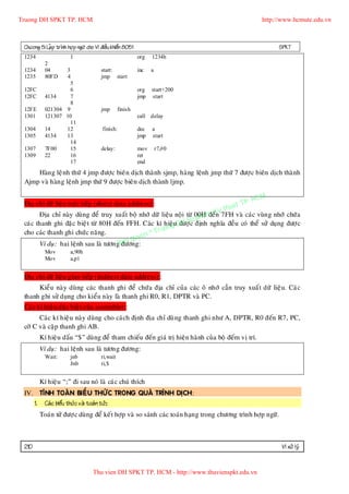 Truong DH SPKT TP. HCM                                                                              http://www.hcmute.edu.vn



 Chöông 5: LaÄp trình hôï p ngöõ cho Vi ñieàu khieån 8051                                                   SPKT
 1234                   1                                   org   1234h
           2
 1234      04     3                     start:              inc   a
 1235      80FD    4                    jmp start
                    5
 12FC               6                                       org   start+200
 12FC      4134     7                                       jmp   start
                    8
 12FE      021304 9                     jmp       finish
 1301      121307 10                                        call delay
                    11
 1304      14     12                     finish:            dec   a
 1305      4134   13                                        jmp   start
                    14
 1307      7F00     15                  delay:              mov       r7,#0
 1309      22       16                                      ret
                    17                                      end
     Haøn g leä nh thöù 4 jmp ñöôï c bieân dòch thaønh sjmp, haøng leänh jmp thöù 7 ñöôï c bieân dòch thaø nh
 Ajmp vaø haøn g leänh jmp thöù 9 ñöôï c bieân dòch thaønh ljmp.

                                                                                            P.   HCM
 Ñòa chæ döõ lieäu tröï c tieáp (direct data address)::                               uat T
                                                                               y th
       Ñòa chæ naøy duøng ñeå truy xuaát boä nhôù döõ lieäu noä i töø 00H m K 7FH vaø caùc vuøn g nhôù chöù a
                                                                         a ñeán
                                                                    u ph
 caùc thanh ghi ñaëc bieä t töø 80H ñeán FFH. Caùc kí hieä uDH Sc ñònh nghóa ñeàu coù theå söû duïng ñöôï c
                                                           g ñöôï
                                                    ruon
 cho caùc thanh ghi chöù c naêng.
                                            uye n©T
                                        an q
       Ví duï: hai leänh sau laø töôngBñöông:
           Mov          a,90h
           Mov          a,p1


 Ñòa chæ döõ lieäu gían tieáp (indirect data address)::
      Kieå u naøy duøng caùc thanh ghi ñeå chöù a ñòa chæ cuûa caùc oâ nhôù caàn truy xuaá t döõ lieäu. Caù c
 thanh ghi söû duïng cho kieåu naøy laø thanh ghi R0, R1, DPTR vaø PC.
 Caùc kí hieäu ñaëc bieä t cuûa assembler::
       Caù c kí hieä u naøy duøng cho caù ch ñònh ñòa chæ duø ng thanh ghi nhö A, DPTR, R0 ñeán R7, PC,
 côø C vaø caëp thanh ghi AB.
        Kí hieä u daáu “$” duøng ñeå tham chieáu ñeán giaù trò hieän haønh cuû a boä ñeám vò trí.
        Ví duï: hai leänh sau laø töông ñöông:
           Wait:        jnb             ri,wait
                        Jnb             ri,$


        Kí hieä u “;” ñi sau noù laø caùc chuù thích
 IV. TÍNH TOAÙ N BIEÅ U THÖÙ C TRONG QUAÙ TRÌNH DÒCH:
    1. Caù c bieåu thöùc vaø toaùn töû::
        Toaùn töû ñöôï c duøng ñeå keát hôïp vaø so saùnh caùc toaùn haïn g trong chöông trình hôïp ngöõ.



 210                                                                                                        Vi xöû lyù


                                    Thu vien DH SPKT TP. HCM - http://www.thuvienspkt.edu.vn
 