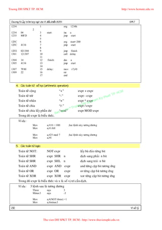 Truong DH SPKT TP. HCM                                                                                              http://www.hcmute.edu.vn



 Chöông 5: LaÄp trình hôï p ngöõ cho Vi ñieàu khieån 8051                                                                SPKT
 1234                           1                           org    1234h
                        2
 1234      04                   3       start:              inc a
 1235      80FD                 4                           jmp start
                                5
 12FC                           6                           org    start+200
 12FC      4134                 7                           jmp    start
                                8
 12FE      021304               9                           jmp finish
 1301      121307               10                          call delay
                                11
 1304      14                   12       finish:            dec     a
 1305      4134                 13                          jmp     start
                                14
 1307      7F00                 15      delay:              mov     r7,#0
 1309      22                   16                          ret
                                17                          end


       4. Caù c toaùn töû soá hoïc (arithmetic operation):

                                                                                                                  HCM
         Toaùn töû coän g                            “+”                    expr + expr
                                                                                                             P.
         Toaùn töû tröø                              “-”                    expr - expr             h  uat T
                                                                                                Ky t
                                                                          expr * exprham
                                                                                 Su p
         Toaùn töû nhaân                             “×”
                                                                             DH expr
         Toaùn töû chia                              “/-”               uong /
                                                                          expr
                                                              © Tr
         Toaùn töû chia laáy phaà n dö                 qu
                                                     “mod”yen      expr MOD expr
                                                   Ban
         Trong ñoù expr laø bieåu thöù c.
         Ví duï:
                        Mov             a,#10 + 10H               ;hai leänh naøy töông ñöông
                        Mov             a,#1AH

                        Mov             a,#25 mod 7               ;hai leänh naøy töông ñöông
                        Mov             a,#4


       5. Caù c toaùn töû logic:
         Toaùn töû NOT:                 NOT expr                             laáy buø ñaûo töøng bit
         Toaùn töû SHR                  expr SHR            n                dòch sang phaû i n bit
         Toaùn töû SHR                  expr SHL n                           dòch sang traù i n bit
         Toaùn töû AND                  expr AND expr                        and töøn g caëp bit töông öùng
         Toaùn töû OR                   expr OR             expr             or töøng caë p bit töông öù ng
         Toaùn töû XOR                  expr XOR            expr             xor töøng caëp bit töông öùng
         Trong ñoù expr laø bieåu thöù c vaø x laø soá vò trí caàn dòch.
         Ví duï:      3 leänh sau laø töông ñöông
                        Three           equ                 3
                        Minus3          equ                 -3

                        Mov             a,#(NOT three) +1
                        Mov             a,#minus3

 212                                                                                                                      Vi xöû lyù


                                     Thu vien DH SPKT TP. HCM - http://www.thuvienspkt.edu.vn
 