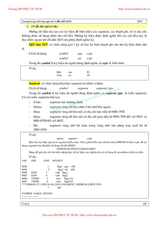 Truong DH SPKT TP. HCM                                                                                       http://www.hcmute.edu.vn



        Chöông 5: LaÄp trình hôïp ngöõ cho Vi ñieàu khieå n 8051                                                                SPKT
               2. Chæ daãn ñònh nghóa kí hieäu:
             Nhöõng chæ daãn naøy taïo caùc kyù hieäu ñeå bieåu dieã n caù c segment, caùc thanh ghi, soá vaø ñòa chæ.
        Khoâng ñöôï c söû duï ng nhaõn cho chæ daã n. Nhöõng kyù hieä u ñöôï c ñònh nghóa bôû i caùc chæ daã n naøy laø
        duy nhaá t, ngoaï i tröø chæ daãn SET cho pheùp ñònh nghóa laïi.
                 EQU hay SET: coù chöù c naêng gaùn 1 kyù soá hay kyù hieäu thanh ghi cho teân kyù hieäu ñöôï c ñaët
        taû.
                 Caùch söû duïng:                 symbol           equ     expr
                                                  symbol           set     expr
                 Trong ñoù symbol laø kyù hieä u do ngöôø i duøng ñònh nghóa vaø expr laø bieåu thöù c.
                 Ví duï:
                                               Bdn          equ            R2
                                               Giay         set            40


                 Segment: coù chöù c naên g khai baù o segment taùi ñònh vò ñöôï c.
                 Caùch söû duïng:                 symbol           segment
                                                                         segment_type            M
                                                                                            . HC
              Trong ñoù symbol laø kyù hieäu do ngöôøi duøng ñònh nghóa vaøuat TP   segment_type laø kieåu segment.
                                                                            y th
        Coù caùc kieåu segment nhö sau:
                                                                    h am K
              - Code:          segment maõ chöông ng DH
                                                      trình.
                                                               Su p
                                                 ruo
              - Xdata:                   vuøng T
                               segment uyen ©döõ lieä u chöùa ôû boä nhôù beân ngoaø i.
                                       q
              - Data:             Ban
                               segment vuøng döõ lieä u noä i coù ñòa chæ tröï c tieáp töø 00H÷7FH
                 -    Idata:    segment vuøn g döõ lieäu noä i coù ñòa chæ giaùn tieá p töø 00H÷7FH ñoá i vôù i 8051 vaø
                      00H÷FFH ñoái vôù i 8052.
                 -    Bit:             segment vuøng nhôù bit naèm trong vuø ng nhôù cho pheùp truy xuaát bit töø
                      20H÷2FH
                 Ví duï:
                                            eprom       segment              code
               Khai baùo kyù hieäu eprom laø segment kieåu code. Chuù yù phaùt bieåu naøy chæ khai baùo EPROM laø kieåu code, ñeå söû
        duïng segment naøy thì phaûi söû duïng chæ daãn RSEG
                                            CODE/DATA/IDATA/XDATA/BIT
               Duøng ñeå gaùn ñòa chæ cuûa kieåu töông öùng vôùi kyù hieäu, tuy nhieân neáu coù söû duïn g thì assembler kieåm tra kieåu .
                 Ví duï:
        LOC          OBJ        LINE      SOURCE

        0005                 1                flag1 equ 05h
        0005                  2                flag2 bit 05h
        0000   D205        3                 setb flag1
        0002   D205        4                 setb flag2
        0004   750500       5                 mov flag1,#0
        0007   750500       6                 mov flag2,#0
        *** ERROR #37, LINE #6 (0),          DATA SEGMENT ADDRESS EXPECTED
                             7                end

        SYMBOL TABLE LISTING
        ------ ----- -------

        Vi xöû lyù                                                                                                                     215


                              Thu vien DH SPKT TP. HCM - http://www.thuvienspkt.edu.vn
 
