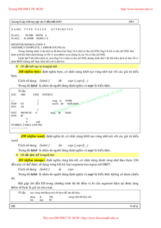 Truong DH SPKT TP. HCM                                                                                             http://www.hcmute.edu.vn



 Chöông 5: LaÄp trình hôï p ngöõ cho Vi ñieàu khieån 8051                                                                  SPKT

 NA ME             TYP E VA LUE               AT TR I BU TES

 FLAG1. . . NUMB 0005H A
 FLAG2. . . B ADDR 0020H.5 A

 REGISTER BANK(S) USED: 0
 ASSEMBLY COMPLETE, 1 ERROR FOUND (6)
        Trong chöông trình ví duï treân ta ñaõ khai baùo flag1 laø oâ nhôù coù ñòa chæ 05H, flag2 laø bit coù ñòa chæ 05H. Hai
 leänh setb khi bieân dòch khoâng coù loãi vì assembler xem chuùng laø caùc bit coù ñòa chæ 05H.
        Leänh thöù 5 khi bieân dòch seõ xem flag1 laø oâ nhôù coù ñòa chæ 05H, nhöng leänh thöù 5 thì khi bieân dòch seõ baùo loã i vì
 leänh MOV khoâng theå thöïc hieän ñoái vôùi oâ nhôù bit.
          3. Chæ daãn khôûi taï o trò trong boä nhôù:
            .DB (define byte): ñònh nghóa byte, coù chöù c naêng khôû i taïo vuøng nhôù maõ vôù i caùc giaù trò kieåu
 byte.
            Caù ch söû duïn g: [label:]                 db      expr [,expr][…]
            Trong ñoù label laø nhaõn do ngöôø i duøng ñònh nghóa vaø expr laø bieåu thöù c.
            Ví duï:
                                                                                                          P.   HCM
                                                                                                    uat T
                                                                                                y th
 LOC          OBJ           LINE      SOURCE
                                                                                               K
                                                                                      u   pham
                                                                               HS
 ----                           1              cseg at  0100h
 0100         C0                2              ma7d: db   0c0h,0a4h g
                                                                       ruo n D
 0101         A4                                                 ©T
                                                        uyen
                                                    an q
                                3
 0102       48656C6C 4                          B
                                             msg: db         'Hello'
 0106       6F
                   5
                   6  end
 SYMBOL TABLE LISTING
 ------ ----- -------


              .DW (define word): ñònh nghóa töø, coù chöùc naêng khôû i taïo vuøng nhôù maõ vôùi caù c giaù trò kieåu
 word.
            Caù ch söû duïn g: [label:]                 dw      expr [,expr][…]
            Trong ñoù label laø nhaõn do ngöôø i duøng ñònh nghóa vaø expr laø bieåu thöù c.
          4. Chæ daãn daø nh choå trong boä nhôù:
       .DS (define storage): ñònh nghóa vuøn g löu tröõ , coù chöù c naên g daønh vuøng nhôù theo byte. Chæ
 daãn naøy coù theå ñöôï c söû duïn g trong baá t kyø loaï i segment naøo ngoaïi tröø DBIT.
            Caù ch söû duïn g: [label:]                 ds      expr
            Trong ñoù label laø nhaõn do ngöôø i duøng ñònh nghóa vaø expr laø bieåu thöùc khoâng coù tham chieáu
 tôù i.
       Khi gaëp chæ daãn DS trong chöông trình thì boä ñeám vò trí cuû a segment hieä n taïi ñöôïc taê ng
 theâm soá byte laø giaù trò cuû a expr.
            Ví duï:      taïo vuøng nhôù Ram noäi 40 byte ñeå löu döõ lieäu:
                        dseg        at      10h                 ;vuøng nhôù döõ lieäu noäi
                        len         equ     40

 216                                                                                                                         Vi xöû lyù


                                      Thu vien DH SPKT TP. HCM - http://www.thuvienspkt.edu.vn
 