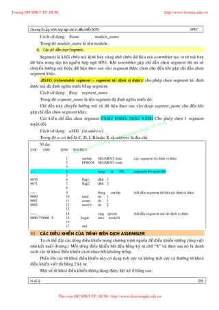 Truong DH SPKT TP. HCM                                                                                     http://www.hcmute.edu.vn



        Chöông 5: LaÄp trình hôïp ngöõ cho Vi ñieàu khieå n 8051                                                               SPKT
                 Caùch söû duïng: Name                      module_name
                 Trong ñoù module_name laø teâ n module.
               6. Caù c chæ daã n choï n Segment:
               Segment laø khoá i chöù a maõ leänh hay vuø ng nhôù chöù a döõ lieä u maø assembler taïo ra töø maõ hay
        döõ lieäu trong taäp tin nguoà n hôïp ngöõ 8051. Khi assembler gaëp chæ daãn choïn segment thì noù seõ
        chuyeån höôùn g maõ hoaë c döõ lieäu theo sau vaøo segment ñöôïc choïn cho ñeán khi gaëp chæ daãn choïn
        segment khaùc.
              .RSEG (relocatable segment – segment taùi ñònh vò ñöôï c): cho pheùp choïn segment taùi ñònh
        ñöôïc maø ñaõ ñònh nghóa tröôù c baèng segment.
              Caùch söû duïng: Rseg segment_name
              Trong ñoù segment_name laø teân segment ñaõ ñònh nghóa tröôù c ñoù.
              Chæ daãn naøy chuyeån höôùng maõ vaø döõ lieäu theo sau vaøo ñoaïn segment_name cho ñeán khi
        gaëp chæ daãn choïn segment khaùc.
                Caùc kieå u chæ daãn choïn segment CSEG/ DSEG/ ISEG/ XSEG Cho pheù p choïn 1 segment
        tuyeä t ñoái .                                                                    HCM
                                                                                      TP.
                                                                                 huat
                Caùch söû duïng: aSEG [at address]                          Ky t
                                                                       ham
                                                                  Su p
                Trong ñoù a coù theå laø C, D, I, B hoaë c X vaøHaddress laø ñòa chæ.
                                                          ng D
                Ví duï:                            © Truo
                             LINE SOURCE e  uy n
                                       an q
        LOC       OBJ
                                     B
                                     1            onchip       SEGMENT data        ;caùc segment taùi ñònh vò ñöôïc
                                     2            EPROM        SEGMENT code
                                     3
        ----                         4                         bseg     at   70h   ;segment bit tuyeät ñoái
                                     5
        0070                         6            flag1:       dbit 1
        0071                         7            flag2:       dbit 2
                                     8
        ----                         9                         Rseg onchip         ;baét ñaàu segment döõ lieäu taù i ñònh vò ñöôïc
        0000                         10           total:       ds 1
        0001                         11           count:       ds 1
        0002                         12           sum16:       ds 2
                                     13
        ----                         14                        rseg eprom          ;baét ñaàu segment maõ taùi ñònh vò ñöôïc
        0000 750000 F                15          begin:        mov total,#0
                                     16
                                     17           end

        VI. CAÙ C ÑIEÀ U KHIEÅ N CUÛA TRÌNH BIEÂN DÒCH ASSEMBLER:
               Ta coù theå ñaët caù c doøng ñieàu khieån trong chöông trình nguoàn ñeå ñieàu khieån nhöõ ng coân g vieä t
        nhö keát xuaá t (listing). Moã i doøng ñieàu khieån baét ñaàu baèng kyù töï chöõ “$” vaø theo sau noù laø danh
        saù ch caùc töø khoaù ñieàu khieån caù ch nhau bôû i khoaûng troáng.
              Phaà n lôùn caùc töø khoaù ñieàu khieå n naøy coù daïng tích cöï c vaø khoâng tích cöïc vaø thöôøng töø khoaù
        ñieàu khieån vieá t taét baèn g 2 kyù töï .
                 Moät soá töø khoaù ñieàu khieån thoân g duïng ñöôï c lieät keâ ôû baûng sau:

        Vi xöû lyù                                                                                                                    219


                              Thu vien DH SPKT TP. HCM - http://www.thuvienspkt.edu.vn
 