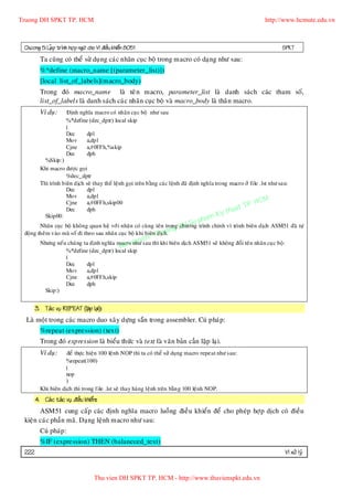 Truong DH SPKT TP. HCM                                                                                             http://www.hcmute.edu.vn



 Chöông 5: LaÄp trình hôï p ngöõ cho Vi ñieàu khieån 8051                                                                  SPKT
         Ta cuõng coù theå söû duï ng caùc nhaõn cuï c boä trong macro coù daïng nhö sau:
         %*define (macro_name [(parameter_list)])
         [local list_of_labels](macro_body)
         Trong ñoù macro_name laø teâ n macro, parameter_list laø danh saùch caùc tham soá,
         list_of_labels laø danh saùch caù c nhaõn cuï c boä vaø macro_body laø thaân macro.
         Ví duï:       Ñònh nghóa macro coù nhaõn cuï c boä nhö sau
                       %*define (dec_dptr) local skip
                       (
                       Dec     dpl
                       Mov     a,dpl
                       Cjne    a,#0FFh,%skip
                       Dec     dph
           %Skip:)
         Khi macro ñöôïc goïi
                     %dec_dptr
         Thì trình bieân dòch seõ thay theá leänh goïi treân baèng caùc leänh ñaõ ñònh nghóa trong macro ôû file .lst nhö sau:
                     Dec       dpl

                                                                                                               HCM
                     Mov       a,dpl
                     Cjne      a,#0FFh,skip00
                                                                                                        TP.
                                                                                                   huat
                                                                                              Ky t
                     Dec       dph
           Skip00:                                                                       am
                                                                                 u ph
        Nhaõn cuïc boä khoâng quan heä vôùi nhaõn coù cuø ng teân trong DH S trình chính vì trình bieân dòch ASM51 ñaõ töï
                                                                     ng
                                                                        chöông
 ñoäng theâm vaøo maõ soá ñi theo sau nhaõn cuïc boä khi bieâ© Truo
                                                             n dòch.
                                                            yen
         Nhöng neáu chuù ng ta ñònh nghóa macro qu sau thì khi bieân dòch ASM51 seõ khoâng ñoåi teân nhaõn cuïc boä:
                                           Ban nhö
                   %*define (dec_dptr) local skip
                   (
                   Dec       dpl
                   Mov       a,dpl
                   Cjne      a,#0FFh,skip
                   Dec       dph
          Skip:)


       3. Taùc vuï REPEAT (laë p laïi)::
 :Laø moät trong caùc macro duo xaây döïng saün trong assembler. Cuù phaùp:
         %repeat (expression) (text)
         Trong ñoù expression laø bieåu thöùc vaø text laø vaên baûn caàn laëp laïi.
         Ví duï:     ñeå thöïc hieän 100 leänh NOP thì ta coù theå söû duïng macro repeat nhö sau:
                     %repeat(100)
                     (
                     nop
                     )
         Khi bieân dòch thì trong file .lst seõ thay haøng leänh treân baèn g 100 leänh NOP.
       4. Caù c taùc vuï ñieàu khieån::
       ASM51 cung caáp caù c ñònh nghóa macro luoàng ñieàu khieån ñeå cho pheùp hôï p dòch coù ñieàu
 kieän caùc phaàn maõ. Daïng leänh macro nhö sau:
         Cuù phaùp :
         %IF (expression) THEN (balaneced_text)
 222                                                                                                                        Vi xöû lyù


                                     Thu vien DH SPKT TP. HCM - http://www.thuvienspkt.edu.vn
 