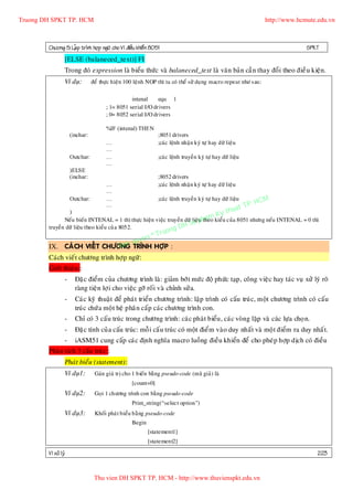 Truong DH SPKT TP. HCM                                                                                           http://www.hcmute.edu.vn



        Chöông 5: LaÄp trình hôïp ngöõ cho Vi ñieàu khieå n 8051                                                               SPKT
                 [ELSE (balaneced_text)] FI
                 Trong ñoù expression laø bieåu thöùc vaø balaneced_text laø vaên baûn caàn thay ñoå i theo ñieà u kieän.
                 Ví duï:        ñeå thöïc hieän 100 leänh NOP thì ta coù theå söû duïng macro repeat nhö sau:

                                                 intenal     equ 1
                                      ; 1= 8051 serial I/O drivers
                                      ; 0= 8052 serial I/O drivers

                                      %IF (intenal) THEN
                     (inchar:                                  ;8051 drivers
                                      …                        ;caùc leänh nhaän kyù töï hay döõ lieäu
                                      …
                     Outchar:         …                        ;caùc leänh truyeàn kyù töï hay döõ lieäu
                                      …
                     )ELSE
                     (inchar:                                  ;8052 drivers
                                      …                        ;caùc leänh nhaän kyù töï hay döõ lieäu
                                      …
                                                                                                               HCM
                     Outchar:         …                        ;caùc leänh truyeàn kyù töï hay döõ lieäu
                                                                                                          P.
                                                                                                    uat T
                                      …
                                                                                         h
                 )
                                                                                   Ky t
                                                                                amkieåu cuûa 8051 nhöng neáu INTENAL = 0 thì
               Neáu bieán INTENAL = 1 thì thöïc hieän vieäc truyeàn döõ lieäu h
                                                                         u p theo
                                                               g DH S
                                          ruon
        truyeàn döõ lieäu theo kieåu cuû a 8052.
                                      n©T
                                 quye
                             Ban
        IX. CAÙ CH VIEÁT CHÖÔNG TRÌNH HÔÏ P :
        Caùch vieá t chöông trình hôïp ngöõ :
        Giôù i thieäu ::
                 -     Ñaëc ñieåm cuûa chöông trình laø: giaûm bôù t möù c ñoä phöùc taïp , coâng vieä c hay taùc vuï xöû lyù roõ
                       raøng tieän lôï i cho vieäc gôõ roá i vaø chænh söû a.
                 -     Caùc kyõ thuaä t ñeå phaù t trieån chöông trình: laäp trình coù caáu truù c, moät chöông trình coù caáu
                       truù c chöù a moä t heä phaân caáp caùc chöông trình con.
                 -     Chæ coù 3 caáu truù c trong chöông trình: caù c phaù t bieåu , caùc voøng laëp vaø caùc löï a choï n.
                 -     Ñaëc tính cuû a caáu truùc: moã i caá u truù c coù moät ñieåm vaøo duy nhaát vaø moä t ñieåm ra duy nhaá t.
                 -     iASM51 cung caáp caùc ñònh nghóa macro luoàng ñieàu khieån ñeå cho pheùp hôïp dòch coù ñieàu
        Phaâ n tích 3 caáu truù c::
                 Phaùt bieåu (statement):
                 Ví duï1:        Gaùn giaù trò cho 1 bieán baèng pseudo-code (maõ giaû) laø
                                                  [count=0]
                 Ví duï2:        Goïi 1 chöông trình con baèng pseudo-code
                                                  Print_string(“select option”)
                 Ví duï3:        Khoái phaù t bieåu baèng pseudo-code
                                                  Begin
                                                          [statement1]
                                                          [statement2]

        Vi xöû lyù                                                                                                                 223


                                 Thu vien DH SPKT TP. HCM - http://www.thuvienspkt.edu.vn
 