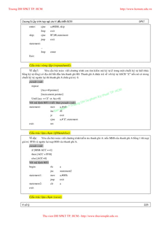 Truong DH SPKT TP. HCM                                                                                        http://www.hcmute.edu.vn



        Chöông 5: LaÄp trình hôïp ngöõ cho Vi ñieàu khieå n 8051                                                                 SPKT
                 enter:       cjne      a,#0DH, skip
                              Jmp       exit
                 skip:        cjne      R7,#0,statement
                              jmp       exit
                 statement:
                              …
                              Jmp       enter
                 Exit:


                 Caáu truù c voøng laëp (repeat/until):
               Ví duï1:           Yeâu caàu baøi toaùn: vieát chöông trình con tìm kieám maõ kyù töï Z trong moät chuoãi kyù töï (keát thuùc
        baèng kyù töï roãn g) coù ñòa chæ baét ñaàu löu thanh ghi R0. Thanh ghi A ñöôïc traû veà vôùi kyù töï ASCII “Z” neá u noù coù trong
        chuoãi kyù töï, ngöôïc laïi thì thanh ghi A chöùa giaù trò 0.
                 pseudo-code:
                     repeat
                              [Acc=@pointer]
                                                                                                    P.   HCM
                                                                                              uat T
                                                                                         y th
                              [increament pointer]
                                                                                      K
                     Until [acc ==’Z’ or Acc=0]                                  pham
                                                                        gDH Su
                                                                   ruon
                 Vôùi maõ leän h 8051 (vieá t theo pseudo-code)
                 statement:             mov       a,@r0n
                                                      e     ©T
                                                quy
                                        inc Ban r0
                                        jz        exit
                                        cjne      a,#’Z’,statement
                 exit:                  ret


                 Caáu truù c löïa choïn (if/then/else):
                Ví duï: Yeâu caàu baøi toaùn: vieát chöông trình kieåm tra thanh ghi A: neáu MSB cuûa thanh ghi A baèng 1 thì naïp
        giaù trò FFH vaø ngöôïc laïi naïp 00H vaøo thanh ghi A.
                 pseudo-code:
                     if [MSB ACC ==1]
                     then [ACC = FFH]
                     else [ACC=0]
                 Vôùi maõ leän h 8051
                 begin:                 rlc       a
                                        jnc       statement2
                 statement1:            mov       a,#0ffh
                                        jmp       exit
                 statement2:            clr       a
                 exit:


                 Caáu truù c löïa choïn (case):

        Vi xöû lyù                                                                                                                    225


                                  Thu vien DH SPKT TP. HCM - http://www.thuvienspkt.edu.vn
 
