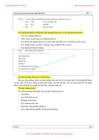 Truong DH SPKT TP. HCM                                                                                            http://www.hcmute.edu.vn



        Chöông 5: LaÄp trình hôïp ngöõ cho Vi ñieàu khieå n 8051                                                                SPKT


                 Ví duï 2:     caùc doøng leänh sau thì khoâng caàn phaû i chuù thích vì leänh ñaõ roõ raøng:
                               Push      ACC                 ;caát A vaøo ngaên xeáp
                               Inc       R0                  ;taêng R0
                               Dec       r7                  ;giaûm boä ñeám1


                 Caùc chuù thích khoá i coù ôû baé t ñaàu moã i chöông trình con vaø caù c chuù thích bao goàm :
                 -    Teân cuû a chöông trình con.
                 -    Chöùc naêng vaø giôù i haïn cuû a chöông trình on.
                 -    Caùc ñieàu kieä n nhaäp xuaá t hay coøn goïi laø döõ lieäu ñaàu vaø o vaø döõ lieäu sau khi xöû lyù.
                 -    Caùc chöông trình con khaù c söû duïng trong chöông trình con naøy.
                 -    Caùc thanh ghi ñöôïc söû duïng.
                 Ví duï :      Moät chöông trình minh hoïa:
                 ;-------------------------------------------------------
                 ;teân chöông trình:
                                                                                                          P.    HCM
                                                                                                    uat T
                                                                                               y th
                 ;chöùc naêng:
                                                                                         K
                 ;döõ lieäu vaøo :                                                  pham
                                                                        gD  H Su
                                                                   ruon
                 ;döõ lieäu ra:
                                                             ©T
                                                   uyen
                 ;caùc chöông trình con söû duïng:
                                            B
                 ;caùc thanh ghi coù söû duïng:an q
                 ;-------------------------------------------------------


                 Löu tröõ noäi dung thanh ghi vaø khoâi phuï c:
              Khi goï i moät chöông trình con thì chöông trình con ñoù seõ söû duïng moä t soá thanh ghi ñeå phuï c
        vuï cho vieäc xöû lyù neân chuùng ta phaû i tieán haønh vieä c löu döõ lieäu cuûa caùc thanh ghi ñoù vaø o ngaên
        xeáp vaø tieán haønh laá y laï i tröôù c khi keá t thuùc chöông trình con.
                 Toå chöù c chöông trình:
                 Caùc phaàn chöông trình ñöôï c saép xeáp theo thöù töï nhö sau:
                 -    Cho baèng
                 -    Caùc leänh khôû i taïo trò.
                 -    Chöông trình chính.
                 -    Caùc chöông trình con.
                 -    Khai baùo vuøng döõ lieä u haèng soá.
                 -    Caùc oâ nhôù döõ lieäu RAM (söû duïng chæ daãn DS).




        Vi xöû lyù                                                                                                                  227


                                  Thu vien DH SPKT TP. HCM - http://www.thuvienspkt.edu.vn
 
