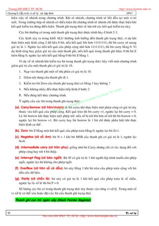 Truong DH SPKT TP. HCM                                                                             http://www.hcmute.edu.vn
Chöông 2: Caá u truù c vi xöû lyù vaø taä p leä n h                                                       SPKT
     hieän vieäc reõ nhaùnh trong chöông trình. Khi reõ nhaùnh, chöông trình seõ baét ñaàu taïi moät vò trí
     môùi. Trong tröôøng hôïp reõ nhaùnh coù ñieàu kieän thì chöông trình reõ nhaùnh chæ ñöôïc thöïc hieän khi
     keát quaû kieåm tra ñuùng ñieàu kieän. Thanh ghi traïng thaùi seõ löu tröõ caùc keát quaû kieåm tra naøy.
            Caùc bit thöôøng coù trong moät thanh ghi traïng thaùi ñöôïc trình baøy ôû hình 2-3.
            Caùc leänh xaûy ra trong khoái ALU thöôøng aûnh höôûng ñeán thanh ghi traïng thaùi, ví duï khi
     thöïc hieän moät leänh coäng 2 döõ lieäu 8 bit, neáu keát quaû lôùn hôn 111111112 thì bit carry seõ mang
     giaù trò laø 1. Ngöôïc laïi neáu keát quaû cuûa pheùp coäng nhoû hôn 111111112 thì bit carry baèng 0. Ví
     duï leänh taêng hay giaûm giaù trò cuûa moät thanh ghi, neáu keát quaû trong thanh ghi khaùc 0 thì bit Z
     luoân baèng 0, ngöôïc laïi neáu keát quaû baèng 0 thì bit Z baèng 1.
           Ví duï veà reõ nhaùnh khi kieåm tra bit trong thanh ghi traïng thaùi: haõy vieát moät chöông trình
     giaûm giaù trò cuûa moät thanh ghi coù giaù trò laø 10.
            1. Naïp vaøo thanh ghi moät soá nhò phaân coù giaù trò laø 10.
            2. Giaûm noäi dung cuûa thanh ghi ñi 1.
            3. Kieåm tra bit Zero cuûa thanh ghi traïng thaùi coù baèng 1 hay khoâng ?

                                                                                                 HCM
            4. Neáu khoâng nhaûy ñeán thöïc hieän tieáp leänh ôû böôùc 2
                                                                                            P.
                                                                                      uat T
            5. Neáu ñuùng keát thuùc chöông trình.
                                                                              K  y th
           YÙ nghóa cuûa caùc bit trong thanh ghi traïng thaùi: DH Su    pham
                                                             g
                                                        ruon
        [a]. Carry/borrow (côø traøn/möôïn):elaø © T carry khi thöïc hieän moät pheùp coäng coù giaù trò tuøy
                                                  n bit
                                             quy
           thuoäc vaøo keát quaû cuûa pheùp n ng. Keát quaû traøn thì bit carry =1, ngöôïc laïi bit carry = 0.
                                         Ba coä
            Laø bit borrow khi thöïc hieän moät pheùp tröø: neáu soá bò tröø lôùn hôn soá tröø thì bit borrow = 0,
            ngöôïc laïi bit borrow =1. Bit carry hay bit borrow laø 1 bit chæ ñöôïc phaân bieät khi thöïc
            hieän leänh cuï theå.
        [b]. Zero: bit Z baèng moät khi keát quaû cuûa pheùp toaùn baèng 0, ngöôïc laïi bit Z=1.
        [c]. Negative (côø soá aâm): bit N = 1 khi bit MSB cuûa thanh ghi coù giaù trò laø 1, ngöôïc laïi
           N=0.
        [d]. Intermediate carry (côø traøn phuï): gioáng nhö bit Carry nhöng chæ coù taùc duïng ñoái vôùi
           pheùp coäng hay tröø 4 bit thaáp.
        [e]. Interrupt Flag (côø baùo ngaét): Bit IF coù giaù trò laø 1 khi ngöôøi laäp trình muoán cho pheùp
           ngaét, ngöôïc laïi thì khoâng cho pheùp ngaét.
        [f]. Overflow (côø traøn soá coù daáu): bit naøy baèng 1 khi bit traøn cuûa pheùp toaùn coäng vôùi bit
            daáu cuûa döõ lieäu.
        [g]. Parity (côø chaün leû): bit naøy coù giaù trò laø 1 khi keát quaû cuûa pheùp toaùn laø soá chaün,
           ngöôïc laïi laø soá leû thì bit P = 0.
            Soá löôïng caùc bit coù trong thanh ghi traïng thaùi tuøy thuoäc vaøo töøng vi xöû lyù. Trong moät soá
     vi xöû lyù coù theå xoùa hoaëc ñaët caùc bit cuûa thanh ghi traïng thaùi.

        Thanh ghi con troû ngaên xeáp (Stack Pointer Register):


18                                                                                                      Vi xöû lyù
                                      Thu vien DH SPKT TP. HCM - http://www.thuvienspkt.edu.vn
 