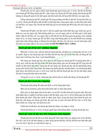 Truong DH SPKT TP. HCM                                                                                  http://www.hcmute.edu.vn
          Chöông 2: Caá u truù c vi xöû lyù vaø taä p leä n h                                                            SPKT
                         Thanh ghi con troû ngaên xeáp laø moät thanh ghi quan troïng cuûa vi xöû lyù, ñoä daøi töø döõ lieäu
                  cuûa thanh ghi SP baèng thanh ghi PC, chöùc naêng cuûa thanh ghi SP gaàn gioáng nhö thanh ghi PC
                  nhöng noù duøng ñeå quaûn lyù boä nhôù ngaên xeáp khi muoán löu tröõ taïm thôøi döõ lieäu vaøo ngaên xeáp.
                         Gioáng nhö thanh ghi PC, thanh ghi SP cuõng töï ñoäng chæ ñeán oâ nhôù keá. Trong haàu heát caùc
                  vi xöû lyù, thanh ghi SP giaûm (ñeå chæ ñeán oâ nhôù tieáp theo trong ngaên xeáp) sau khi thöïc hieän leänh
                  caát döõ lieäu vaøo ngaên xeáp. Do ñoù khi thieát laäp giaù trò cho thanh ghi SP laø ñòa chæ cuoái cuøng cuûa
                  boä nhôù.
                         Thanh ghi SP phaûi chæ ñeán moät oâ nhôù do ngöôøi laäp trình thieát laäp, quaù trình naøy goïi laø
                  khôûi taïo con troû ngaên xeáp. Neáu khoâng khôûi taïo, con troû ngaên xeáp seõ chæ ñeán moät oâ nhôù ngaãu
                  nhieân. Khi ñoù döõ lieäu caát vaøo ngaên xeáp coù theå ghi ñeø leân döõ lieäu quan troïng khaùc laøm chöông
                  trình xöû lyù sai hoaëc thanh ghi SP chæ ñeán vuøng nhôù khoâng phaûi laø boä nhôù RAM laøm chöông
                  trình thöïc hieän khoâng ñuùng vì khoâng löu tröõ ñöôïc döõ lieäu caàn caát taïm vaøo boä nhôù ngaên xeáp.
                  Toå chöùc cuûa ngaên xeáp laø vaøo sau ra tröôùc (LAST IN FIRST OUT : LIFO).

                      Thanh ghi ñòa chæ boä nhôù (address Register):
                          Moãi khi vi xöû lyù truy xuaát boä nhôù thì thanh ghi ñòa chæ phaûi taïo ra ñuùng ñòa chæ maø vi xöû
                  lyù muoán. Ngoõ ra cuûa thanh ghi ñòa chæ ñöôïc ñaët leân bus ñòa chæ 16 HCM ñòa chæ duøng ñeå löïa
                                                                                                 bit. Bus
                                                                                              P.
                                                                                        uat T
                  choïn moät oâ nhôù hay löïa choïn 1 port Input/Output.           y th
                                                                             am K
                                                                        u ph
                                                                   DH S
                          Noäi dung cuûa thanh ghi ñòa chæ oâ nhôù vaø noäi dung cuûa thanh ghi PC laø gioáng nhau khi vi
                                                                 g
                  xöû lyù truy xuaát boä nhôù ñeå ñoùn leäTruon leänh ñang ñöôïc giaûi maõ thì thanh ghi PC taêng leân ñeå
                                                          nh, khi
                                                     n©
                  chuaån bò ñoùn leänh tieáantheo,e trong khi ñoù noäi dung cuûa thanh ghi ñòa chæ boä nhôù khoâng taêng,
                                             p quy
                                           B
                  trong suoát chu kyø thöïc hieän leänh, noäi dung cuûa thanh ghi ñòa chæ phuï thuoäc vaøo leänh ñang ñöôïc
                  thöïc hieän, neáu leänh yeâu caàu vi xöû lyù truy xuaát boä nhôù thì thanh ghi ñòa chæ boä nhôù ñöôïc duøng
                  laàn thöù 2 trong khi thöïc hieän moät leänh.
                           Trong taát caû caùc vi xöû lyù, thanh ghi ñòa chæ boä nhôù coù chieàu daøi baèng vôùi thanh ghi PC.

                      Thanh ghi leänh (instruction Register):
                           Thanh ghi leänh duøng ñeå chöùa maõ leänh vi xöû lyù ñang thöïc hieän.
                           Moät chu kyø leänh bao goàm ñoùn leänh töø boä nhôù vaø thöïc hieän leänh.
                         Ñaàu tieân laø leänh ñöôïc ñoùn töø boä nhôù, sau ñoù PC chæ ñeán leänh keá trong boä nhôù. Khi moät
                  leänh ñöôïc ñoùn coù nghóa laø döõ lieäu trong oâ nhôù ñoù ñöôïc copy vaøo vi xöû lyù thoâng qua bus döõ lieäu
                  ñeán thanh ghi leänh. Tieáp theo leänh seõ ñöôïc thöïc hieän, trong khi thöïc hieän leänh boä giaûi maõ
                  leänh ñoïc noäi dung cuûa thanh ghi leänh. Boä giaûi maõ seõ giaûi maõ leänh ñeå baùo cho vi xöû lyù thöïc
                  hieän chính xaùc coâng vieäc maø leänh yeâu caàu.
                           Chieàu daøi töø döõ lieäu cuûa thanh ghi leänh tuøy thuoäc vaøo töøng vi xöû lyù.
                           Thanh ghi leänh do vi xöû lyù söû duïng ngöôøi laäp trình khoâng ñöôïc söû duïng thanh ghi naøy.

                      Thanh ghi chöùa döõ lieäu taïm thôøi (Temporary data Register):
                        Thanh ghi löu tröõ döõ lieäu taïm thôøi duøng ñeå ALU thöïc hieän caùc pheùp toaùn xöû lyù döõ lieäu.
                  Do ALU chæ xöû lyù döõ lieäu khoâng coù chöùc naêng löu tröõ döõ lieäu, baát kyø döõ lieäu naøo ñöa ñeán ngoõ
                  vaøo cuûa ALU, laäp töùc seõ xuaát hieän ôû ngoõ ra.

              Vi xöû lyù                                                                                                      19
                                  Thu vien DH SPKT TP. HCM - http://www.thuvienspkt.edu.vn
 