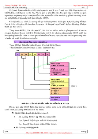 Truong DH SPKT TP. HCM                                                                                http://www.hcmute.edu.vn
Chöông 6. Thieát keá heä thoáng vi xöû lyù.                                                                      SPKT
      8255A coù 3 port xuaát nhaäp (I/O) coù teân port A, port B, port C, moãi port 8 bit. Port A goàm caùc
bit PA0-PA7 , port B goàm caùc bit PB0 -PB7 vaø port C goàm PC0-PC7. Caùc port naøy coù theå laø caùc port
input hoaëc output tuøy thuoäc vaøo leänh ñieàu khieån, leänh ñieàu khieå n do vi xöû lyù gôûi tôùi löu trong thanh
ghi ñieàu khieån ñeå ñònh caáu hình laøm vieäc cho 8255A.
      Caùc ñòa chæ A1A0 cuûa 8255A duøng ñeå löïa choïn caùc port vaø thanh ghi, A1A0=00 2 duøng ñeå choï n
Port A, A1A0 = 01 2 duøng ñeå choïn Port B, A1A0 = 102 duøng ñeå choïn Port C, A1A0 = 112 duøng ñeå choïn
thanh ghi ñieàu khieå n.
      Trong sô ñoà khoái 8255A, caùc port I/O chia laøm hai nhoùm: nhoùm A goàm port A vaø 4 bit cao
cuûa port C, nhoùm B goàm port B vaø 4 bit thaáp cuûa port C. Ñeå söû duïng caùc port cuûa 8255A ngöôøi laäp
trình phaûi gôûi töø ñieàu khieå n ra thanh ghi ñieàu khieån ñeå 8255A ñònh caáu hình cho caùc port ñuùng theo
yeâu caàu maø ngöôøi laäp trình mong muoán.
                 (b)      Caáu truùc töø ñieàu khieån cuûa 8255A:
        Trong 8255 coù 2 töø ñieà u khieån: Control Word vaø Bit Set/Reset.
        Töø ñieàu khieån Control Word coù caáu truùc nhö hình 6-17:



                                                                                                P.   HCM
                                                                                          uat T
                                                                                    K y th
                                                                               pham
                                                                      gDH Su
                                                            ©T   ruon
                                                     uyen
                                                Ban q




                                Hình 6-17. Caáu truùc töø ñieàu khieå n thöù nhaát cuûa IC 8255A.
      Do caùc port cuûa 8255A ñöôïc chia laøm hai nhoùm: nhoùm A vaø nhoùm B taùch rôøi neân töø ñieàu
khieån cuûa 8255A cuõng ñöôïc chia laøm hai nhoùm.
              Caù c bit D2D1D0 duøng ñeå ñònh caáu hình cho nhoùm B:
                         Bit D0 duøng ñeå thieát laäp 4 bit thaáp cuûa port C:
                          D0 = 0 port C thaáp laø port xuaát döõ lieäu (output)
                          D0 = 1 port C thaáp laø port nhaäp döõ lieäu (input).
                  Bit D1 duøng thieát laäp port B:

244                                                                                                             Vi xöû lyù
                                        Thu vien DH SPKT TP. HCM - http://www.thuvienspkt.edu.vn
 