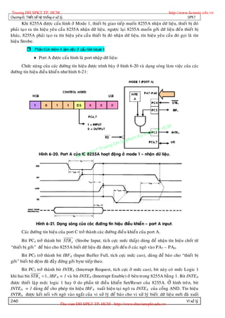 Truong DH SPKT TP. HCM                                                                                 http://www.hcmute.edu.vn
Chöông 6. Thieát keá heä thoáng vi xöû lyù.                                                                       SPKT
       Khi 8255A ñöôïc caáu hình ôû Mode 1, thieát bò giao tieáp muoán 8255A nhaän döõ lieäu, thieát bò ñoù
phaûi taïo ra tín hieäu yeâu caàu 8255A nhaän döõ lieäu, ngöôïc laïi 8255A muoán gôûi döõ lieäu ñeán thieát bò
khaùc, 8255A phaûi taïo ra tín hieäu yeâu caàu thieát bò ñoù nhaän döõ lieäu, tín hieäu yeâu caàu ñoù goïi laø tín
hieäu Strobe.
              Phaân tích nhoùm A laøm vieäc ôû caáu hình Mode 1:
                   Port A ñöôïc caáu hình laø port nhaäp döõ lieäu:
      Chöùc naêng cuûa caùc ñöôøng tín hieäu ñöôïc trình baøy ôû hình 6-20 vaø daïng soùng laøm vieäc cuûa caùc
ñöôøng tín hieäu ñieàu khieå n nhö hình 6-21:




                                                                                                 P.   HCM
                                                                                           uat T
                                                                                      Ky th
                                                                                 pham
                                                                        gDH Su
                                                               T   ruon
                                                        en ©
                       Hình 6-20. Port A cuûa n quy
                                          Ba
                                              IC 8255A hoaït ñoä ng ôû mode 1 – nhaän döõ lieäu.




                    Hình 6-21. Daïng soùng cuûa caùc ñöôø ng tín hieäu ñieàu khieå n – port A input.
        Caùc ñöôøng tín hieäu cuûa port C trôû thaønh caùc ñöôøng ñieà u khieån cuûa port A.
       Bit PC4 trôû thaønh bit STB A (Strobe Input, tích cöïc möùc thaáp) duøng ñeå nhaän tín hieäu choát töø
“thieát bò gôûi” ñeå baùo cho 8255A bieát döõ lieäu ñaõ ñöôïc gôûi ñeán ôû caùc ngoõ vaøo PA7 – PA0.
       Bit PC5 trôû thaønh bit IBFA (Input Buffer Full, tích cöïc möùc cao), duøng ñeå baùo cho “thieát bò
gôûi” bieát boä ñeäm ñaõ ñaày ñöøng gôûi byte tieáp theo.
      Bit PC3 trôû thaønh bit INTRA (Interrupt Request, tích cöïc ôû möùc cao), bit naøy coù möùc Logic 1
khi hai bit STB A  1 , IBFA = 1 vaø bit INTEA (Interrupt Enable) ôû beân trong 8255A baèn g 1. Bit INTEA
ñöôïc thieát laäp möùc logic 1 hay 0 do phaàn töø ñieàu khieån Set/Reset cuûa 8255A. ÔÛ hình treâ n, bit
INTEA = 1 duøng ñeå cho pheùp tín hieäu IBFA xuaát hieän taïi ngoõ ra INTEA cuûa coång AND. Tín hieäu
INTRA ñöôïc keát noái vôùi ngoõ vaøo ngaét cuûa vi xöû lyù ñeå baùo cho vi xöû lyù bieát: döõ lieäu môùi ñaõ xuaát
246                                                                                                       Vi xöû lyù
                                        Thu vien DH SPKT TP. HCM - http://www.thuvienspkt.edu.vn
 