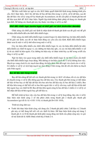 Truong DH SPKT TP. HCM                                                                               http://www.hcmute.edu.vn
Chöông 2: Caá u truù c vi xöû lyù vaø taä p leä n h                                                         SPKT
            Döõ lieäu xuaát hieän taïi ngoõ ra cuûa ALU ñöôïc quyeát ñònh bôûi leänh trong chöông trình yeâu
     caàu ALU thöïc hieän. ALU laáy döõ lieäu töø bus döõ lieäu beân trong vi xöû lyù, xöû lyù döõ lieäu, sau ñoù
     ñaët döõ lieäu vöøa xöû lyù xong trôû laïi thanh ghi Accumulator, do ñoù caàn phaûi coù thanh ghi löu tröõ
     döõ lieäu taïm thôøi ñeå ALU thöïc hieän. Ngöôøi laäp trình khoâng ñöôïc pheùp xöû duïng caùc thanh ghi
     taïm thôøi. Soá löôïng caùc thanh ghi naøy tuøy thuoäc vaøo töøng vi xöû lyù cuï theå.

        Khoái ñieàu khieån logic (control logic) vaø khoái giaûi maø leänh (instruction decoder):
            Chöùc naêng cuûa khoái giaûi maõ leänh laø nhaän leänh töø thanh ghi leänh sau ñoù giaûi maõ ñeå gôûi
     tín hieäu ñieàu khieån ñeán cho khoái ñieàu khieån logic.
            Chöùc naêng cuûa khoái ñieàu khieån logic (control logic) laø nhaän leänh hay tín hieäu ñieàu khieån
     töø boä giaûi maõ leänh, sau ñoù seõ thöïc hieän ñuùng caùc yeâu caàu cuûa leänh. Khoái ñieàu khieån logic
     ñöôïc xem laø moät vi xöû lyù nhoû naèm trong moät vi xöû lyù.
             Caùc tín hieäu ñieàu khieån cuûa khoái ñieàu khieån logic laø caùc tín hieäu ñieàu khieån boä nhôù,
     ñieàu khieån caùc thieát bò ngoaïi vi, caùc ñöôøng tín hieäu ñoïc-ghi...vaø caùc tín hieäu ñieàu khieån vi xöû
     lyù töø caùc thieát bò beân ngoaøi. Caùc ñöôøng tín hieäu naøy seõ ñöôïc trình baøy cuï theå trong sô ñoà cuûa
     töøng vi xöû lyù cuï theå.
                                                                                                     M
                                                                                             hieä HC
             Ngoõ tín hieäu vaøo quan troïng nhaát cuûa khoái ñieàu khieån logic laø tín TP.u clock caàn thieát
                                                                                         uat
     cho khoái ñieàu khieån logic hoaït ñoäng. Neáu khoâng coù tín hieäu clock y th xöû lyù khoâng laøm vieäc.
                                                                                  K thì vi
                                                                          pham
                                                                     H Su
     Maïch taïo xung clock laø caùc maïch dao ñoäng, tín hieäu ñöôïc ñöa ñeán ngoõ vaøo clock cuûa vi xöû lyù.
                                                                ng D
     Coù nhieàu vi xöû lyù coù tích hôïp maïch taïo dao ruong ôû beân trong, khi ñoù chæ caàn theâm tuï thaïch
                                                        © T ñoä
                                                  uyen
     anh ôû beân ngoaøi.
                                            B an q
        Bus döõ lieäu beân trong vi xöû lyù:
            Bus döõ lieäu duøng ñeå keát noái caùc thanh ghi beân trong vaø ALU vôùi nhau, taát caû caùc döõ lieäu
     di chuyeån trong vi xöû lyù ñeàu thoâng qua bus döõ lieäu naøy. Caùc thanh ghi beân trong coù theå nhaän
     döõ lieäu töø bus hay coù theå ñaët döõ lieäu leân bus neân bus döõ lieäu naøy laø bus döõ lieäu 2 chieàu. Bus
     döõ lieäu beân trong coù theå keát noái ra bus beân ngoaøi khi vi xöû lyù caàn truy xuaát döõ lieäu töø boä nhôù
     beân ngoaøi hay caùc thieát bò IO. Bus döõ lieäu beân ngoaøi cuõng laø bus döõ lieäu 2 chieàu vì vi xöû lyù coù
     theå nhaän döõ lieäu töø beân ngoaøi hay gôûi döõ lieäu ra.

           Ñeå bieát trình töï laøm vieäc cuûa bus döõ lieäu beân trong vi xöû lyù hoaït ñoäng, haõy cho vi xöû lyù
     thöïc hieän moät leänh coäng 2 soá nhò phaân chöùa trong thanh ghi 2 thanh ghi: thanh ghi
     Accumulator (goïi taét laø A) =1101 11102 vaø thanh ghi D=1101 10102.

            Trình töï coäng nhö sau:
       Tröôùc khi thöïc hieän leänh coäng, noäi dung cuûa 2 thanh ghi phaûi chöùa 2 döõ lieäu vaø 2 thanh
        ghi naøy coù theå ñang keát noái vôùi caùc thieát bò khaùc. Ñeå thöïc hieän leänh coäng noäi dung 2
        thanh ghi A vaø D thì thanh ghi leänh phaûi mang ñuùng maõ leänh cuûa pheùp coäng naøy vaø giaû
        söû maõ leänh ñoù laø ADD. Ñöôïc trình baøy ôû hình 2-4.




20                                                                                                         Vi xöû lyù
                                      Thu vien DH SPKT TP. HCM - http://www.thuvienspkt.edu.vn
 