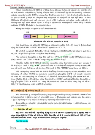 Truong DH SPKT TP. HCM                                                                               http://www.hcmute.edu.vn
        Chöông 6. Thieát keá heä thoáng vi xöû lyù.                                                                     SPKT
                  Khi coù phím bò nhaán, IC 8279 seõ töï ñoäng choáng doäi sau 10,3 ms vaø kieåm tra laïi moät laàn nöõa
           ñeå xem phím ñoù coù bò nhaán hay khoân g, neá u coøn thì IC 8279 seõ thieát laäp maõ cho phím naøy vaø löu tröõ
           maõ cuûa phím vaøo boä nhôù RAM beâ n trong. Sau ñoù seõ baùo cho vi xöû lyù bieát ñaõ coù moät phím taùc ñoäng
           vaø yeâu caàu vi xöû lyù nhaän maõ cuûa phím naøy baèng caùch taùc ñoäng ñeán tín hieäu ngaét IRQ. Tín hieäu
           IRQ ñöôïc keát noái ñeán moät ngoõ vaøo ngaét cuûa vi xöû lyù vaø chöông trình phuïc vuï cho ngaét naøy laø
           chöông trình ngaét phím. Nhieäm vuï cuûa vi xöû lyù laø ñoïc maõ cuûa phím bò nhaán vaøo ñeå xöû lyù vaø Reset
           ngaét cuûa IC 8279 ñeå chuaån bò cho phím tieáp theo.
                       Khung maõ döõ lieäu cuûa phím bò nhaán nhö hình 6-39:




                                                      Hình 6-39. Caáu truùc maõ phím cuûa IC 8279.
                 Giaûi thích khung maõ phím: IC 8279 taïo ra moät ma traän phím 8×8 = 64 phím vaø 2 phím hoaït
           ñoäng ñoäc laäp laø CNTL vaø SHIFT keát noái vôùi 2 ngoõ vaøo cuûa IC 8279.
                  Toå hôïp 8×8 bao goàm 8 ñöôøng RL[7:0] vaø 3 ñöôøng SL[2:0] (ñöôø ng SL3 chæ phuïc vuï queùt hieån
                                                                                           HCM
           thò) sau khi qua maïch giaûi maõ 3 sang 8 seõ ñöôïc 8 ñöôøng.
                                                                                     t TP.
                  Neáu khoâng söû duïng phím toå hôïp thì 2 ngoõ vaøo CNTLyvaø ua h SHIFT cuûa IC 8279 phaûi noái mass
                                                                             K t
           (0V) – khi ñoù 2 bit CNTL vaø SHIFT trong khung maõpham seõ baèng 0.
                                                                   u phím
                                                            g DH S
                                                       rt n
                  Khi nhaán 1 phím thì IC 8279 seõ© bieáuoñöôïc phím nhaán töông öùng vôùi traïng thaùi queùt naøo cuûa 3
                                                  n T
                                             quye
                                        B n
           bit SL[2:0] vaø chính laø 3 bita“SCAN”, phím nhaán treân seõ laøm thay ñoåi traïn g thaùi 1 trong 8 ñöôøn g RL
           qua maõ hoaù 8 sang 3 seõ taïo ra maõ nhò phaân 3 bit chính laø 3 bit “RETURN” trong khung maõ döõ lieäu.
                  Neáu khoâng duøng phím CNTL vaø SHIFT thì toå hôïp 6 bit seõ töông öùng vôùi 64 phím khaùc nhau
           töông öùng vôùi soá hex [00:3F], khi nhaán theâm phím toå hôïp goàm phím SHIFT vaø 1 trong 64 phím thì
           seõ coù 64 maõ khaùc töông öùng vôùi soá hex [40:7F], khi nhaán theâm phím toå hôïp goàm phím CNTL vaø 1
           trong 64 phím thì seõ coù 64 maõ khaùc töông öùng vôùi soá hex [80:BF], cuoái cuøng khi nhaán theâm phím toå
           hôïp goàm phím CNTL + SHIFT vaø 1 trong 64 phím thì seõ coù 64 maõ khaùc töông öùng vôùi soá hex
           [C0:FF]. Vaäy toå ng coäng coù taát caû 256 toå hôïp phím.


           III.        THIEÁT KEÁ HEÄ THOÁNG VI XÖÛ LYÙ:

                  Moät mình vi xöû lyù khoân g theå hoaït ñoäng ñöôïc maø phaûi keát hôïp vôùi boä nhôù ROM, RAM ñeå löu
           tröõ chöông trình vaø döõ lieäu, phaûi keát hôïp vôùi IC ngoaïi vi ñeå giao tieáp xuaát nhaäp tín hieäu ñieàu khieån
           – goïi laø heä thoáng vi xöû lyù hay kit vi xöû lyù hay heä thoáng ñieàu khieån vi xöû lyù.
                 Trong phaàn naøy trình baøy caùch thieát keá moät heä thoáng ñieàu khieån duøng vi xöû lyù thoâng qua caùc
           yeâu caàu ñieàu khieån.
                  1.      Baøi thieát keá soá 1
                  Yeâu caàu: “ Haõy thieát keá 1 heä thoáng duø ng vi xöû lyù 8 bit 8085A giao tieáp vôùi 2 loaïi boä nhôù coù
           dung löôïng 8Kbyte EPROM vaø 8 Kbyte RAM. Giao tieáp vôùi 2 IC ngoaïi vi 8255A vaø 1 IC 8279 ñeå
           ñieàu khieå n hieån thò 8 led 7 ñoaïn vaø ma traän baøn phím goàm 24 phím” .
                       Phaân tích yeâu caàu:


           Vi xöû lyù                                                                                                   255
                                       Thu vien DH SPKT TP. HCM - http://www.thuvienspkt.edu.vn
 