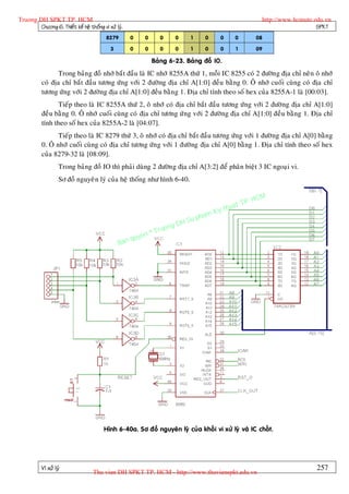 Truong DH SPKT TP. HCM                                                                                       http://www.hcmute.edu.vn
        Chöông 6. Thieát keá heä thoáng vi xöû lyù.                                                                             SPKT
                                           8279       0   0        0    0     1      0      0     0        08

                                             3        0   0        0    0     1      0      0     1        09

                                                              Baûng 6-23. Baûng ñoà IO.
                  Trong baûng ñoà nhôù baét ñaàu laø IC nhôù 8255A thöù 1, moãi IC 8255 coù 2 ñöôøn g ñòa chæ neân oâ nhôù
           coù ñòa chæ baét ñaàu töông öùng vôùi 2 ñöôøng ñòa chæ A[1:0] ñeàu baèng 0. OÂ nhôù cuoái cuøng coù ñòa chæ
           töông öùng vôùi 2 ñöôøng ñòa chæ A[1:0] ñeàu baèng 1. Ñòa chæ tính theo soá hex cuûa 8255A-1 laø [00:03].
                  Tieáp theo laø IC 8255A thöù 2, oâ nhôù coù ñòa chæ baét ñaàu töông öùng vôùi 2 ñöôø ng ñòa chæ A[1:0]
           ñeàu baèng 0. OÂ nhôù cuoái cuøng coù ñòa chæ töông öù ng vôùi 2 ñöôøng ñòa chæ A[1:0] ñeàu baèng 1. Ñòa chæ
           tính theo soá hex cuûa 8255A-2 laø [04:07].
                  Tieáp theo laø IC 8279 thöù 3, oâ nhôù coù ñòa chæ baét ñaàu töông öùng vôùi 1 ñöôø ng ñòa chæ A[0] baèng
           0. OÂ nhôù cuoái cuøng coù ñòa chæ töông öùng vôùi 1 ñöôøng ñòa chæ A[0] baèng 1. Ñòa chæ tính theo soá hex
           cuûa 8279-32 laø [08:09].
                    Trong baûng ñoà IO thì phaûi duøng 2 ñöôøn g ñòa chæ A[3:2] ñeå phaân bieät 3 IC ngoaïi vi.
                    Sô ñoà nguyeâ n lyù cuûa heä thoáng nhö hình 6-40.


                                                                                                      P.   HCM
                                                                                                uat T
                                                                                        Ky th
                                                                                   pham
                                                                        gD  H Su
                                                              ©T   ruon
                                                      uyen
                                                 Ban q




                                         Hình 6-40a. Sô ñoà nguyeân lyù cuûa khoái vi xöû lyù vaø IC choát.




           Vi xöû lyù                                                                                                           257
                                    Thu vien DH SPKT TP. HCM - http://www.thuvienspkt.edu.vn
 