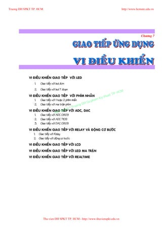 Truong DH SPKT TP. HCM                                                                       http://www.hcmute.edu.vn




                                                                                                           Chöông 7




             VI ÑIEÀU KHIEÅN GIAO TIEÁP VÔÙI LED
                 1.   Giao tieáp vôùi led ñôn
                 2.   Giao tieáp vôùi led 7 ñoaïn
                                                                                      P.   HCM
                                                                                uat T
                                                                            y th
             VI ÑIEÀU KHIEÅN GIAO TIEÁP VÔÙI PHÍM NHAÁN
                                                                       am K
                                                                  u ph
                 1. Giao tieáp vôùi 1 hoaëc 2 phi1m nhaá n
                                                           g DH S
                                                      ruon
                 2. Giao tieáp vôùi ma traän phím
                                               n©T
             VI ÑIEÀU KHIEÅN GIAO quye VÔÙI ADC, DAC
                                   Ban
                                          TIEÁP
                 1. Giao tieáp vôùi ADC 0809
                 2. Giao tieáp vôùi ADC 7109
                 3. Giao tieáp vôùi DAC 0808
             VI ÑIEÀU KHIEÅN GIAO TIEÁP VÔÙI RELAY VAØ ÑOÄNG CÔ BÖÔÙC
                1. Giao tieáp vôùi Relay
                2. Giao tieáp vôùi ñoäng cô böôùc
             VI ÑIEÀU KHIEÅN GIAO TIEÁP VÔÙI LCD
             VI ÑIEÀU KHIEÅN GIAO TIEÁP VÔÙI LED MA TRAÄN
             VI ÑIEÀU KHIEÅN GIAO TIEÁP VÔÙI REALTIME




                         Thu vien DH SPKT TP. HCM - http://www.thuvienspkt.edu.vn
 