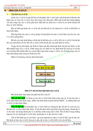 Truong DH SPKT TP. HCM                                                                                      http://www.hcmute.edu.vn
Chöông 2: Caá u truù c vi xöû lyù vaø taä p leä n h                                                                SPKT
III.        LEÄNH CUÛA VI XÖÛ LYÙ:
       1.     Taä p leä n h cuû a vi xöû lyù :
              Leänh cuûa vi xöû lyù laø moät döõ lieäu soá nhò phaân, khi vi xöû lyù ñoïc moät leänh thì töø döõ lieäu nhò
       phaân naøy seõ yeâu caàu vi xöû lyù laøm moät coâng vieäc ñôn giaûn. Moãi moät töø döõ lieäu töông ñöông
       vôùi moät coâng vieäc maø vi xöû lyù phaûi laøm. Haàu heát caùc leänh cuûa vi xöû lyù laø caùc leänh chuyeån döõ
       lieäu vaø xöû lyù döõ lieäu.
              Khi noùi ñeán taäp leänh cuûa vi xöû lyù töùc noùi ñeán taát caû caùc leänh maø vi xöû lyù coù theå hieåu vaø
       thöïc hieän ñöôïc.
             Neáu taäp leänh cuûa moät vi xöû lyù gioáng vôùi taäp leänh cuûa moät vi xöû lyù khaùc thì caáu truùc cuûa
       2 vi xöû lyù gioáng nhau.
              Ñoä daøi cuûa moät leänh baèng vôùi ñoä daøi töø döõ lieäu cuûa vi xöû lyù, ñoái vôùi vi xöû lyù 8 bit thì ñoä
       daøi cuûa moät leänh laø 8 bit, ñoái vôùi vi xöû lyù 16 bit thì ñoä daøi cuûa moät leänh laø 16 bit...
              Trong chu kyø ñoùn leänh, maõ leänh seõ ñöôïc gôûi ñeán thanh ghi leänh, boä giaûi maõ leänh, vaø boä
       ñieàu khieån logic cuûa vi xöû lyù. Chöùc naêng cuûa caùc khoái seõ xaùc ñònh leänh naøy laøm gì vaø seõ gôûi
       caùc tín hieäu ñieàu khieån ñeán caùc maïch ñieän logic khaùc trong vi xöû lyù, caùc tín hieäu logic naøy seõ
                                                                                                 HCM
       thöïc hieän ñuùng chöùc naêng maø leänh yeâu caàu.                                   TP.
                                                                                       huat
                                                                                  Ky t
              Hình 2-9 minh hoïa chu kyø thöïc hieän leänh:                pham
                                                                    H Su
                                                               ng D
                                                        © Truo
                                                  uyen
                                            B an q
                                                         Ñoùn leänh töø boä nhôù


                                                              Giaûi maõ leänh


                                                             Thöïc hieän leänh




                                        Hình 2-9. Chu kyø thöïc hieän leänh cuûa vi xöû lyù.

              Moät leänh ñöôïc thöïc hieän caàn phaûi hoäi ñuû 2 yeáu toá:
              Yeáu toá thöù nhaát laø leänh seõ yeâu caàu vi xöû lyù thöïc hieän coâng vieäc gì. Ví duï yeâu caàu vi
       xöû lyù thöïc hieän moät leänh coäng: ADD, moät leänh dòch chuyeån döõ lieäu MOV... laø nhöõng leänh maø
       vi xöû lyù coù thöïc hieän ñöôïc.
              Yeáu toá thöù hai laø leänh phaûi cho vi xöû lyù bieát caùc thoâng tin ñòa chæ töùc laø vò trí cuûa caùc
       döõ lieäu maø vi xöû lyù phaûi thöïc hieän. Ví duï khi thöïc hieän moät leänh coäng noäi dung 2 thanh ghi A
       vaø B, hoaëc noäi dung thanh ghi A vaø döõ lieäu chöùa trong moät oâ nhôù. Yeáu toá thöù 2 trong tröôøng
       hôïp naøy laø caùc thanh ghi A vaø B, hoaëc thanh ghi A vaø ñòa chæ cuûa oâ nhôù.
             Yeáu toá thöù nhaát goïi laø maõ leänh : op code (operation code) vaø yeáu toá thöù 2 goïi laø ñòa chæ.
       Maõ leänh seõ baùo cho vi xöû lyù laøm gì vaø ñòa chæ seõ cho vi xöû lyù bieát vò trí cuûa döõ lieäu.
24                                                                                                               Vi xöû lyù
                                        Thu vien DH SPKT TP. HCM - http://www.thuvienspkt.edu.vn
 