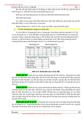 Truong DH SPKT TP. HCM                                                                                    http://www.hcmute.edu.vn
          Chöông 2: Caá u truù c vi xöû lyù vaø taä p leä n h                                                              SPKT
                     Bus ñòa chæ moät chieàu goàm coù 16 ñöôøng coù chöùc naêng taûi ñòa chæ ñeå truy xuaát boä nhôù vaø
              thieát bò ngoaïi vi, khoái ñeäm bus ñòa chæ duøng ñeå taêng fan-out.
                       Khoái giaûi maõ leänh duøng ñeå giaûi maõ leänh cho khoái ñieàu khieån thöïc hieän leänh.
                       Khoái ñieàu khieån ngaét.
                     Caùc khoái coøn bao goàm: khoái ñieàu khieån bus, khoái ñieàu khieån ñoïc ghi boä nhôù, ñoïc ghi IO,
              khoái ñieàu khieån vi xöû lyù, khoái reset vaø laøm töôi.
                       Nguoàn söû duïng cho vi xöû lyù laø +5V, xung clock ñöôïc cung caáp töø beân ngoaøi.
                  2.       Toå chöù c thanh ghi beâ n trong cuû a vi xöû lyù Z80:
                     Vi xöû lyù Z80 coù 16 thanh ghi 8 bit vaø 4 thanh ghi 16 bit ñöôïc trình baøy nhö hình 2-12. Taát
              caû caùc thanh ghi cuûa vi xöû lyù Z80 ñöôïc söû duïng gioáng nhö caùc oâ nhôù RAM tónh. Caùc thanh ghi
              bao goàm 2 nhoùm thanh ghi thoâng duïng coù theå söû duïng moät caùch ñoäc laäp nhö nhöõng thanh ghi 8
              bit hoaëc coù theå keát hôïp laïi taïo thaønh nhöõng caëp thanh ghi 16 bit. Moãi nhoùm thanh ghi goàm 6
              thanh ghi thoâng duïng, moät thanh ghi tích luõy A vaø moät thanh ghi traïng thaùi.



                                                                                                   P.   HCM
                                                                                             uat T
                                                                                        Ky th
                                                                                   pham
                                                                          gDH Su
                                                                ©T   ruon
                                                    uyen
                                              B an q




                                                     Hình 2-12. Sô ñoà chaân cuûa vi xöû lyù Z80.

                       Thanh ghi PC: thanh ghi naøy gioáng nhö thanh ghi PC ñaõ trình baøy. Thanh ghi naøy chöùa
              ñòa chæ cuûa leänh hieän haønh ñang ñöôïc ñoùn töø boä nhôù. Noäi dung cuûa thanh ghi PC ñöôïc taêng leân
              ñeå quaûn lyù leänh tieáp theo sau khi noäi dung cuûa noù ñöôïc chuyeån sang bus ñòa chæ. Khi thöïc hieän
              leänh Jump thì ñòa chæ cuûa leänh nôi nhaûy ñeán seõ ñöôïc ñaët vaøo thanh ghi PC vaø seõ ghi ñeø leân giaù trò
              ñaõ taêng.
                       Thanh ghi SP: thanh ghi naøy gioáng nhö thanh ghi SP ñaõ trình baøy. Thanh ghi SP chöùa ñòa
              chæ hieän haønh cuûa boä nhôù ngaên xeáp naèm trong vuøng boä nhôù RAM. Vuøng nhôù RAM beân ngoaøi
              ñöôïc toå chöùc theo kieåu vaøo sau ra tröôùc (LIFO). Döõ lieäu cuûa caùc thanh ghi ñöôïc caát vaøo ngaên
              xeáp hoaëc ñöôïc laáy ra khoûi ngaên xeáp baèng caùch thöïc hieän caùc leänh PUSH vaø POP. Boä nhôù ngaên
              xeáp coøn ñöôïc duøng ñeå löu tröõ ñòa chæ cuûa thanh ghi PC khi thöïc hieän leänh goïi chöông trình con
              hay khi CPU bò ngaét.
                       Thanh ghi chæ soá IX vaø IY: 2 thanh ghi chæ soá löu ñòa chæ 16 bit ñöôïc duøng cho kieåu ñònh
              ñòa chæ duøng chæ soá. Trong kieåu ñònh ñòa chæ naøy thì moät thanh ghi seõ quaûn lyù ñòa chæ cuûa vuøng döõ
              lieäu ñöôïc löu tröõ hoaëc quaûn lyù ñòa chæ cuûa vuøng döõ lieäu caàn di chuyeån.


              Vi xöû lyù                                                                                                        29
                                  Thu vien DH SPKT TP. HCM - http://www.thuvienspkt.edu.vn
 