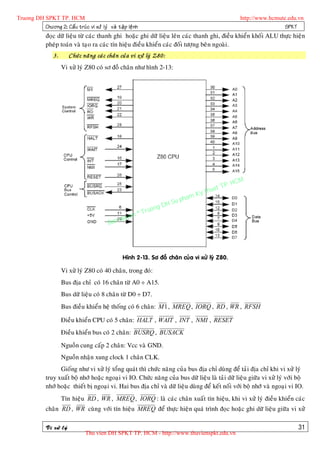 Truong DH SPKT TP. HCM                                                                                       http://www.hcmute.edu.vn
          Chöông 2: Caá u truù c vi xöû lyù vaø taä p leä n h                                                                 SPKT
              ñoïc döõ lieäu töø caùc thanh ghi hoaëc ghi döõ lieäu leân caùc thanh ghi, ñieàu khieån khoái ALU thöïc hieän
              pheùp toaùn vaø taïo ra caùc tín hieäu ñieàu khieån caùc ñoái töôïng beân ngoaøi.
                  3.       Chöù c naê n g caù c chaâ n cuû a vi xöû lyù Z80:
                       Vi xöû lyù Z80 coù sô ñoà chaân nhö hình 2-13:




                                                                                                      P.   HCM
                                                                                                uat T
                                                                                           Ky th
                                                                                      pham
                                                                          gD   H Su
                                                                ©T   ruon
                                                    uyen
                                               Ban q




                                                      Hình 2-13. Sô ñoà chaân cuûa vi xöû lyù Z80.

                       Vi xöû lyù Z80 coù 40 chaân, trong ñoù:
                       Bus ñòa chæ coù 16 chaân töø A0 ÷ A15.
                       Bus döõ lieäu coù 8 chaân töø D0 ÷ D7.
                       Bus ñieàu khieån heä thoáng coù 6 chaân: M 1 , MREQ , IORQ , RD , WR , RFSH

                       Ñieàu khieån CPU coù 5 chaân: HALT , WAIT , INT , NMI , RESET
                       Ñieàu khieån bus coù 2 chaân: BUSRQ , BUSACK
                       Nguoàn cung caáp 2 chaân: Vcc vaø GND.
                       Nguoàn nhaän xung clock 1 chaân CLK.
                    Gioáng nhö vi xöû lyù toång quaùt thì chöùc naêng cuûa bus ñòa chæ duøng ñeå taûi ñòa chæ khi vi xöû lyù
              truy xuaát boä nhôù hoaëc ngoaïi vi IO. Chöùc naêng cuûa bus döõ lieäu laø taûi döõ lieäu giöõa vi xöû lyù vôùi boä
              nhôù hoaëc thieát bò ngoaïi vi. Hai bus ñòa chæ vaø döõ lieäu duøng ñeå keát noái vôùi boä nhôù vaø ngoaïi vi IO.
                       Tín hieäu RD , WR , MREQ , IORQ : laø caùc chaân xuaát tín hieäu, khi vi xöû lyù ñieàu khieån caùc
              chaân RD , WR cuøng vôùi tín hieäu MREQ ñeå thöïc hieän quaù trình ñoïc hoaëc ghi döõ lieäu giöõa vi xöû

              Vi xöû lyù                                                                                                           31
                                   Thu vien DH SPKT TP. HCM - http://www.thuvienspkt.edu.vn
 