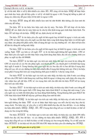 Truong DH SPKT TP. HCM                                                                              http://www.hcmute.edu.vn
Chöông 2: Caá u truù c vi xöû lyù vaø taä p leä n h                                                        SPKT
lyù vôùi boä nhôù. Khi vi xöû lyù ñieàu khieån caùc chaân RD , WR cuøng vôùi tín hieäu IORQ ñeå thöïc hieän
quaù trình ñoïc hoaëc ghi döõ lieäu giöõa vi xöû lyù vôùi thieát bò ngoaïi vi IO. Trong heä thoáng ta phaûi söû
duïng caùc chaân naøy ñeå giao tieáp vôùi boä nhôù vaø ngoaïi vi IO.
      Tín hieäu RFSH duøng ñeå ñieàu khieån laøm töôi boä nhôù RAM. Khi khoâng caàn laøm töôi thì
chaân naøy ñeå troáng.
   Tín hieäu M 1 laø tín hieäu baùo hieäu moät chu kyø maùy. Tín hieäu M 1 keát hôïp vôùi tín hieäu
MREQ ñeå xaùc ñònh chu kyø maùy hieän taïi laø chu kyø ñoùn leänh trong quaù trình thöïc hieän leänh. Tín
hieäu M 1 keát hôïp vôùi tín hieäu IORQ ñeå xaùc ñònh chu kyø traû lôøi ngaét.

       Tín hieäu INT laø tín hieäu yeâu caàu ngaét töø beân ngoaøi hay töø thieát bò ngoaïi vi tích cöïc möùc
thaáp. CPU seõ thöïc hieän yeâu caàu ngaét sau khi thöïc hieän xong leänh ñang thöïc hieän vaø tröø khi ngaét
naøy ñöôïc cho pheùp bôûi phaàn meàm. Khi söû duïng thì ngoõ vaøo naøy thöôøng noái vôùi ñieän trôû keùo leân
ñeå khi taùc ñoäng thì xuoáng möùc thaáp.
       Tín hieäu NMI laø tín hieäu yeâu caàu ngaét töø beân ngoaøi hay töø thieát bò ngoaïi vi tích cöïc caïnh
xuoáng. Ngaét NMI cao hôn so vôùi ngaét INT vaø laø tín hieäu ngaét khoâng theå ngaên ñöôïc . CPU seõ
thöïc hieän yeâu caàu ngaét sau khi thöïc hieän xong leänh ñang thöïc hieän, ñòa chæ cuûa chöông trình con
                                                                                                HCM
phuïc vuï ngaét taïi ñòa chæ 0066H.                                                         TP.
                                                                                       huat
                                                                                  Ky t
                                                                           ham
       Tín hieäu RESET laø tín hieäu ngoõ vaøo tích cöïc möùc thaáp, khi ngoõ vaøo reset bò taùc ñoäng thì
                                                                 D    Su p
                                                                    HPC, caùc thanh ghi I vaø R thieát laäp traïng
CPU seõ reset taát caû caùc bit cho pheùp ngaét, xoaù thanhgghi
                                                            on
                                                 gian ©
thaùi ngaét ôû mode 0. Trong khoaûng thôøi uyen ngaé    Trtuthì caùc bus ñòa chæ vaø bus döõ lieäu ôû traïng thaùi
                                               q
                                            an ñieàu khieån ñeàu ôû traïng thaùi khoâng tích cöïc. Chuù yù tín hieäu
                                          B
toång trôû cao, taát caû caùc ñöôøng tín hieäu
reset phaûi ôû traïng thaùi tích cöïc trong khoaûng thôøi gian ít nhaát laø 3 chu kyø xung clock.
        Tín hieäu WAIT laø tín hieäu ngoõ vaøo tích cöïc möùc thaáp, tín hieäu naøy (khi ôû möùc cao) duøng
ñeå baùo cho CPU bieát oâ nhôù ñang truy xuaát hay thieát bò ngoaïi vi ñang truy xuaát chöa saün saøng cho
vieäc nhaän hay gôûi döõ lieäu. CPU seõ vaøo traïng thaùi chôø cho ñeán khi tín hieäu WAIT trôû laïi traïng
thaùi tích cöïc möùc thaáp.
      Tín hieäu HALT laø tín hieäu ngoõ ra tích cöïc möùc thaáp, tín hieäu naøy (khi ôû möùc cao) duøng ñeå
baùo cho thieát bò beân ngoaøi bieát: CPU ñang thöïc hieän leänh HALT vaø ñang ñôïi moät trong 2 yeâu
caàu ngaét xaûy ra tröôùc khi khoâi phuïc laïi hoaït ñoäng bình thöôøng. Trong khoaûng thôøi gian HALT thì
CPU thöïc hieän leänh NOP ñeå tieáp tuïc giöõ hoaït ñoäng laøm töôi boä nhôù.
          Tín hieäu BUSRQ laø tín hieäu ngoõ vaøo tích cöïc möùc thaáp, tín hieäu naøy coù möùc öu tieân cao
hôn ngaét khoâng che ñöôïc NMI vaø noù seõ ñöôïc thöïc hieän ngay sau moãi chu kyø maùy hay chu kyø
xung clock. Tín hieäu naøy seõ yeâu caàu vi xöû lyù ñieàu khieån bus ñòa chæ, bus döõ lieäu vaø caùc ñöôøng
tín hieäu ñieàu khieån MREQ , IORQ , RD , WR ôû traïng thaùi toång trôû cao vaø thieát bò khaùc coù theå söû
duïng caùc bus trong heä thoáng.
       Tín hieäu BUSACK laø tín hieäu ngoõ ra tích cöïc möùc thaáp, tín hieäu naøy xaùc ñònh CPU ñieàu
khieån bus ñòa chæ, bus döõ lieäu vaø caùc ñöôøng tín hieäu ñieàu khieån MREQ , IORQ , RD , WR ôû
traïng thaùi toång trôû cao vaø thieát bò khaùc coù theå söû duïng caùc bus trong heä thoáng. Ta coù theå xem tín
hieäu BUSACK laø tín hieäu traû lôøi cuûa CPU khi CPU nhaän tín hieäu yeâu caàu nhöôøng bus BUSRQ .
     4.      Giaû n ñoà thôø i gian cuû a vi xöû lyù Z80:

32                                                                                                        Vi xöû lyù
                                      Thu vien DH SPKT TP. HCM - http://www.thuvienspkt.edu.vn
 