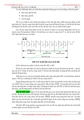 Truong DH SPKT TP. HCM                                                                                    http://www.hcmute.edu.vn
          Chöông 2: Caá u truù c vi xöû lyù vaø taä p leä n h                                                              SPKT
                      Vi xöû lyù Z80 thöïc hieän caùc leänh theo töøng böôùc thoâng qua caùc hoaït ñoäng cô baûn bao goàm:
                                Ñoïc hoaëc ghi boä nhôù.
                                Ñoïc hoaëc ghi IO.
                                Traû lôøi ngaét.
                     Taát caû caùc leänh laø moät chuoãi hoaït ñoäng cô baûn noái tieáp nhau. Moãi moät hoaït ñoäng coù theå
              thöïc hieän töø 3 chu kyø xung clock ñeán 6 chu kyø xung clock ñeå hoaøn taát hoaëc coù theå bò keùo daøi hôn
              ñeå ñoàng boä toác ñoä laøm vieäc cuûa CPU vôùi toác ñoä laøm vieäc cuûa caùc thieát bò beân ngoaøi.
                   Caùc chu kyø xung clock ñöôïc xem laø caùc chu kyø T (time) vaø caùc hoaït ñoäng ñöôïc xem laø caùc
              chu kyø maùy M (machine). Hình 2-14 minh hoaï caùc chu kyø xung clock T vaø chu kyø maùy M khi
              CPU thöïc hieän lieân tuïc caùc leänh:




                                                                                                   P.   HCM
                                                                                             uat T
                                                                                        Ky th
                                                                                   pham
                                                                          gDH Su
                                                                ©T   ruon
                                                    uyen
                                              B an q
                                                     Hình 2-14. Sô ñoà chaân cuûa vi xöû lyù Z80.

                      Chuù yù leänh naøy bao goàm 3 chu kyø maùy M1, M2 vaø M3.
                     ÔÛ chu kyø maùy thöù nhaát cuûa baát kyø leänh naøo chính laø chu kyø ñoùn leänh töø boä nhôù – chu kyø
              naøy caàn töø 4, 5 hoaëc 6 chu kyø xung clock T. Chu kyø ñoùn leänh ñöôïc söû duïng ñeå ñoùn maõ leänh cuûa
              leänh keá ñeå thöïc hieän.
                    Tieáp theo laø caùc chu kyø di chuyeån döõ lieäu (ñoïc hoaëc ghi) giöõa CPU vaø boä nhôù hoaëc thieát bò
              ngoaïi vi IO xaûy ra khoaûng töø 3 ñeán 5 chu kyø xung clock T.
                    Trong khoaûng thôøi gian T2 vaø moãi chu kyø ñôïi Tw theo sau thì CPU seõ laáy maãu tín hieäu ngoõ
              vaøo WAIT khi coù caïnh xuoáng cuûa xung clock. Neáu tín hieäu WAIT ôû traïng thaùi tích cöïc thì moät
              chu kyø ñôïi tieáp theo seõ ñöôïc thöïc hieän. Söû duïng kyõ thuaät naøy ñeå CPU coù theå keùo daøi thôøi gian
              ñoïc hoaëc ghi ñeå töông thích vôùi baát kyø loaïi boä nhôù naøo.
                      Chu kyø Ñoùn leänh: hình 2-15 laø giaûn ñoà thôøi gian cuûa chu kyø ñoùn leänh töø boä nhôù hay chu
              kyø M1. Trong chu kyø naøy CPU ñaët ñòa chæ leân bus ñòa chæ taïi thôøi ñieåm baét ñaàu cuûa chu kyø M1.
              Sau nöõa chu kyø cuûa xung clock: thì tín hieäu MREQ chuyeån sang traïng thaùi tích cöïc. Taïi thôøi
              ñieåm naøy ñòa chæ treân bus ñaõ coù ñuû thôøi gian ñeå oån ñònh, do ñoù caïnh xuoáng cuûa tín hieäu MREQ
              ñöôïc duøng nhö xung clock cho pheùp chip ñoái vôùi boä nhôù ñoäng.
                    Tín hieäu RD cuõng chuyeån sang traïng thaùi tích cöïc ñeå xaùc ñònh raèng döõ lieäu ñoïc töø boä nhôù
              seõ ñöôïc pheùp vaøo bus döõ lieäu cuûa CPU.


              Vi xöû lyù                                                                                                        33
                                  Thu vien DH SPKT TP. HCM - http://www.thuvienspkt.edu.vn
 