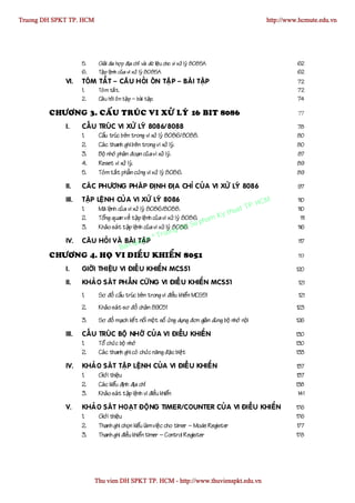 Truong DH SPKT TP. HCM                                                                                        http://www.hcmute.edu.vn




                    5.      Giaûi ña hôï p ñòa chæ vaø döõ lieä u cho vi xöû lyù 8085A                                  62
                    6.      Taäp leä nh cuûa vi xöû lyù 8085A                                                           62
             VI.    TOÙM TAÉ T – CAÂ U HOÛI OÂN TAÄ P – BAØI TAÄP                                                       72
                    1.      Toùm taét.                                                                                  72
                    2.      Caâu hoûi oân taä p – baøi taäp.                                                            74

        CHÖÔNG 3. CAÁU TRUÙC VI XÖÛ LYÙ 16 BIT 8086                                                                      77

             I.     CAÁ U   TRUÙ C VI XÖÛ LYÙ 8086/8088                                                                 78
                    1.      Caáu truùc beân trong vi xöû lyù 8086/8088.                                                 80
                    2.      Caù c thanh ghi beân trong vi xöû lyù.                                                      80
                    3.      Boä nhôù phaâ n ñoaïn cuû a vi xöû lyù.                                                     87
                    4.      Reset vi xöû lyù.                                                                           89
                    5.      Toù m taé t phaà n cöùng vi xöû lyù 8086.                                                   89

             II.    CAÙ C PHÖÔNG PHAÙ P ÑÒNH ÑÒA CHÆ CUÛ A VI XÖÛ LYÙ 8086                                              97

                                                                                              HCM
             III.   TAÄP LEÄ NH CUÛ A VI XÖÛ LYÙ 8086                                                                   110
                                                                                        t TP.
                                                                                   thua
                    1.    Maõ leän h cuû a vi xöû lyù 8086/8088.                                                        110
                    2.    Toång quan veà taä p leänh cuû a vi xöû lyù 8086. ham Ky                                        111
                                                                            p
                    3.    Khaû o saù t taäp leänh cuû a vi xöû lyù 8086. Su
                                                                    g DH                                                116
                                                            ruon
             IV.    CAÂ U HOÛI VAØ BAØquyeP   I TAÄ   n©T                                                                117
                                      Ban
        CHÖÔNG 4. HOÏ VI ÑIEÀU KHIEÅN 8051                                                                               119

             I.     GIÔÙI THIEÄU VI ÑIEÀ U KHIEÅN MCS51                                                                 120

             II.    KHAÛ O SAÙ T PHAÀN CÖÙ NG VI ÑIEÀ U KHIEÅN MCS51                                                     121
                    1.      Sô ñoà caáu truùc beâ n trong vi ñieàu khieå n MCS51                                         121
                    2.      Khaû o saù t sô ñoà chaâ n 89C51                                                            123

                    3.      Sô ñoà maï ch keá t noá i moä t soá öùng duïng ñôn giaû n duø ng boä nhôù noä i             126

             III.   CAÁ U TRUÙ C BOÄ NHÔÙ CUÛ A VI ÑIEÀU KHIEÅ N                                                        130
                    1.    Toå chöù c boä nhôù                                                                           130
                    2.    Caù c thanh ghi coù chöùc naê ng ñaë c bieät                                                  133

             IV.    KHAÛ O SAÙ T TAÄP LEÄNH CUÛA VI ÑIEÀ U KHIEÅ N                                                      137
                    1.   Giôùi thieä u                                                                                  137
                    2.   Caù c kieåu ñònh ñòa chæ                                                                       138
                    3.   Khaû o saù t taäp leänh vi ñieàu khieån                                                         141

             V.     KHAÛ O SAÙ T HOAÏ T ÑOÄ NG TIMER/COUNTER CUÛ A VI ÑIEÀU KHIEÅN                                      176
                    1.   Giôùi thieä u                                                                                  176
                    2.   Thanh ghi choïn kieåu laø m vieä c cho timer – Mode Register                                   177
                    3.   Thanh ghi ñieàu khieå n timer – Control Register                                               178




                           Thu vien DH SPKT TP. HCM - http://www.thuvienspkt.edu.vn
 