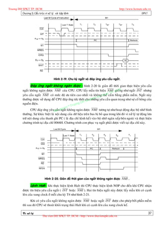 Truong DH SPKT TP. HCM                                                                              http://www.hcmute.edu.vn
          Chöông 2: Caá u truù c vi xöû lyù vaø taä p leä n h                                                        SPKT




                                              Hình 2-19. Chu kyø ngaét vaø ñaùp öùng yeâu caàu ngaét.

                      Ñaùp öùng ngaét khoâng ngaên ñöôïc : hình 2-20 laø giaûn ñoà thôøi gian thöïc hieän yeâu caàu
              ngaét khoâng ngaên ñöôïc NMI cuûa CPU. CPU laáy maãu tín hieäu NMI. HCMg nhö ngaét INT nhöng
                                                                                               gioán
                                                                                           TP
                                                                                       uatcaám baèng phaàn meàm. Ngaét naøy
              yeâu caàu ngaét NMI coù möùc ñoä öu tieân cao nhaát vaø khoângttheå    h
                                                                               Ky
                                                                            am g yeâu caàu quan troïng nhö söï coá hoûng cuûa
                                                                       u h
              thöôøng ñöôïc söû duïng ñeå CPU ñaùp öùng töùc thôøi chopnhöõn
                                                               g DH S
                                                         ruon
              nguoàn ñieän.
                                                   e n©T
                     CPU ñaùp öùng yeâuBan quy t khoâng ngaên ñöôïc NMI töông töï nhö hoaït ñoäng ñoïc boä nhôù bình
                                           caàu ngaé
              thöôøng. Söï khaùc bieät laø noäi dung cuûa döõ lieäu treân bus bò boû qua trong khi ñoù vi xöû lyù töï ñoäng löu
              tröõ noäi dung cuûa thanh ghi PC ( laø ñòa chæ leänh keá) vaøo boä nhôù ngaên xeáp beân ngoaøi vaø thöïc hieän
              chöông trình taïi ñòa chæ 0066H. Chöông trình con phuïc vuï ngaét phaûi ñöôïc vieát taïi ñòa chæ naøy.




                                     Hình 2-20. Giaûn ñoà thôøi gian cuûa ngaét khoâng ngaên ñöôïc NMI .

                      Leänh Halt: khi thöïc hieän leänh Halt thì CPU thöïc hieän leänh NOP cho ñeán khi CPU nhaän
              ñöôïc tín hieäu yeâu caàu ngaét ( INT hoaëc NMI ). Hai tín hieäu ngaét naøy ñöôïc laáy maãu khi coù caïnh
              leân cuûa xung clock ôû moãi chu kyø T4 nhö hình 2-21.
                    Khi coù yeâu caàu ngaét khoâng ngaên ñöôïc NMI hoaëc ngaét INT ñöôïc cho pheùp bôûi phaàn meàm
              thì sau ñoù CPU seõ thoaùt khoûi traïng thaùi Halt khi coù caïnh leân cuûa xung clock keá.

              Vi xöû lyù                                                                                                    37
                                  Thu vien DH SPKT TP. HCM - http://www.thuvienspkt.edu.vn
 