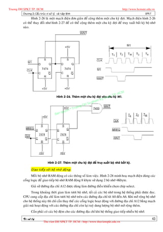 Truong DH SPKT TP. HCM                                                                             http://www.hcmute.edu.vn
          Chöông 2: Caá u truù c vi xöû lyù vaø taä p leä n h                                                       SPKT
                    Hình 2-26 laø moät maïch ñieän ñôn giaûn ñeå coäng theâm moät chu kyø ñôïi. Maïch ñieän hình 2-26
              coù theå thay ñoåi nhö hình 2-27 ñeå coù theå coäng theâm moät chu kyø ñôïi ñeå truy xuaát baát kyø boä nhôù
              naøo.




                                                                                               HCM
                                                                                           TP. M1.
                                               Hình 2-26. Theâm moät chu kyø ñôïi vaøthuat kyø
                                                                                     o chu
                                                                               Ky
                                                                          pham
                                                                     H Su
                                                                ng D
                                                         © Truo
                                                    uyen
                                              B an q




                                      Hình 2-27. Theâm moät chu kyø ñôïi ñeå truy xuaát boä nhôù baát kyø.

                      Giao tieá p vôù i boä nhôù ñoä n g:
                    Moãi boä nhôù RAM ñoäng coù caùc thoâng soá laøm vieäc. Hình 2-28 minh hoaï maïch ñieän duøng caùc
              coång logic ñeå giao tieáp boä nhôù RAM ñoäng 8 kbyte söû duïng 2 boä nhôù 4Kbyte.
                      Giaû söû ñöôøng ñòa chæ A12 ñöôïc duøng laøm ñöôøng ñieàu khieån choïn chip select.
                     Trong khoaûng thôøi gian laøm töôi boä nhôù, taát caû caùc boä nhôù trong heä thoáng phaûi ñöôïc ñoïc.
              CPU cung caáp ñòa chæ laøm töôi boä nhôù treân caùc ñöôøng ñòa chæ töø A0 ñeán A6. Khi môû roäng boä nhôù
              cho heä thoáng naøy thì chæ caàn thay theá caùc coång logic hoaït ñoäng vôùi ñöôøng ñòa chæ A12 baèng maïch
              giaûi maõ hoaït ñoäng vôùi caùc ñöôøng ñòa chæ coøn laïi tuyø dung löôïng boä nhôù môû roäng theâm.
                      Caàn phaûi coù caùc boä ñeäm cho caùc ñöôøng ñòa chæ khi heä thoáng giao tieáp nhieàu boä nhôù.

              Vi xöû lyù                                                                                                 43
                                  Thu vien DH SPKT TP. HCM - http://www.thuvienspkt.edu.vn
 