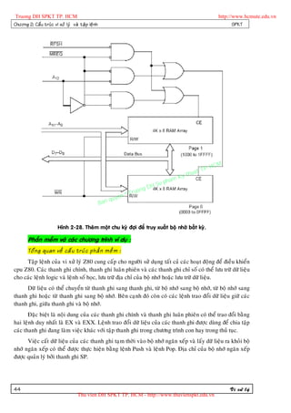 Truong DH SPKT TP. HCM                                                                                      http://www.hcmute.edu.vn
Chöông 2: Caá u truù c vi xöû lyù vaø taä p leä n h                                                                SPKT




                                                                                                     P.   HCM
                                                                                               uat T
                                                                                          Ky th
                                                                                     pham
                                                                            gDH Su
                                                                  ©T   ruon
                                                           uyen
                                                      Ban q



                          Hình 2-28. Theâm moät chu kyø ñôïi ñeå truy xuaát boä nhôù baát kyø.

        Phaàn meàm vaø caùc chöông trình ví duï :
        Toå n g quan veà caá u truù c phaà n meà m :
     Taäp leänh cuûa vi xöû lyù Z80 cung caáp cho ngöôøi söû duïng taát caû caùc hoaït ñoäng ñeå ñieàu khieån
cpu Z80. Caùc thanh ghi chính, thanh ghi luaân phieân vaø caùc thanh ghi chæ soá coù theå löu tröõ döõ lieäu
cho caùc leänh logic vaø leänh soá hoïc, löu tröõ ñòa chæ cuûa boä nhôù hoaëc löu tröõ döõ lieäu.
     Döõ lieäu coù theå chuyeån töø thanh ghi sang thanh ghi, töø boä nhôù sang boä nhôù, töø boä nhôù sang
thanh ghi hoaëc töø thanh ghi sang boä nhôù. Beân caïnh ñoù coøn coù caùc leänh trao ñoåi döõ lieäu giöõ caùc
thanh ghi, giöõa thanh ghi vaø boä nhôù.
       Ñaëc bieät laø noäi dung cuûa caùc thanh ghi chính vaø thanh ghi luaân phieân coù theå trao ñoåi baèng
hai leänh duy nhaát laø EX vaø EXX. Leänh trao ñoåi döõ lieäu cuûa caùc thanh ghi ñöôïc duøng ñeå chia taäp
caùc thanh ghi ñang laøm vieäc khaùc vôùi taäp thanh ghi trong chöông trình con hay trong thuû tuïc.
      Vieäc caát döõ lieäu cuûa caùc thanh ghi taïm thôøi vaøo boä nhôù ngaên xeáp vaø laáy döõ lieäu ra khoûi boä
nhôù ngaên xeáp coù theå ñöôïc thöïc hieän baèng leänh Push vaø leänh Pop. Ñòa chæ cuûa boä nhôù ngaên xeáp
ñöôïc quaûn lyù bôûi thanh ghi SP.




44                                                                                                              Vi xöû lyù
                                      Thu vien DH SPKT TP. HCM - http://www.thuvienspkt.edu.vn
 
