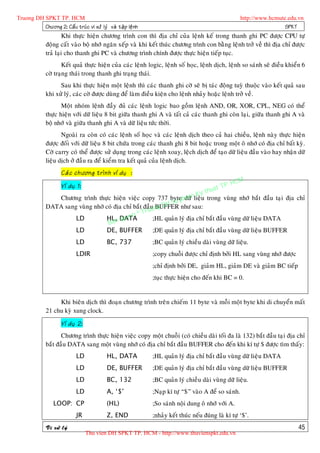 Truong DH SPKT TP. HCM                                                                                  http://www.hcmute.edu.vn
          Chöông 2: Caá u truù c vi xöû lyù vaø taä p leä n h                                                            SPKT
                      Khi thöïc hieän chöông trình con thì ñòa chæ cuûa leänh keá trong thanh ghi PC ñöôïc CPU töï
              ñoäng caát vaøo boä nhôù ngaên xeáp vaø khi keát thuùc chöông trình con baèng leänh trôû veà thì ñòa chæ ñöôïc
              traû laïi cho thanh ghi PC vaø chöông trình chính ñöôïc thöïc hieän tieáp tuïc.
                     Keát quaû thöïc hieän cuûa caùc leänh logic, leänh soá hoïc, leänh dòch, leänh so saùnh seõ ñieàu khieån 6
              côø traïng thaùi trong thanh ghi traïng thaùi.
                    Sau khi thöïc hieän moät leänh thì caùc thanh ghi côø seõ bò taùc ñoäng tuyø thuoäc vaøo keát quaû sau
              khi xöû lyù, caùc côø ñöôïc duøng ñeå laøm ñieàu kieän cho leänh nhaûy hoaëc leänh trôû veà.
                     Moät nhoùm leänh ñaày ñuû caùc leänh logic bao goàm leänh AND, OR, XOR, CPL, NEG coù theå
              thöïc hieän vôùi döõ lieäu 8 bit giöõa thanh ghi A vaø taát caû caùc thanh ghi coøn laïi, giöõa thanh ghi A vaø
              boä nhôù vaø giöõa thanh ghi A vaø döõ lieäu töùc thôøi.
                     Ngoaøi ra coøn coù caùc leänh soá hoïc vaø caùc leänh dòch theo caû hai chieàu, leänh naøy thöïc hieän
              ñöôïc ñoái vôùi döõ lieäu 8 bit chöùa trong caùc thanh ghi 8 bit hoaëc trong moät oâ nhôù coù ñòa chæ baát kyø.
              Côø carry coù theå ñöôïc söû duïng trong caùc leänh xoay, leäch dòch ñeå taïo döõ lieäu ñaàu vaøo hay nhaän döõ
              lieäu dòch ôû ñaàu ra ñeå kieåm tra keát quaû cuûa leänh dòch.
                      Caù c chöông trình ví duï :
                                                                                                P.   HCM
                                                                                          uat T
                      Ví duï 1:
                                                                               h
                                                                          Ky t
                 Chöông trình thöïc hieän vieäc copy 737 byte hamlieäu trong vuøng nhôù baét ñaàu taïi ñòa chæ
                                                               Su p
                                                                    döõ
              DATA sang vuøng nhôù coù ñòa chæ baét ñaàu ng DH
                                                         BUFFER nhö sau:
                                                      uo
                                                 © Tr
                       LD                 qu
                                   HL, DATA  yen        ;HL quaûn lyù ñòa chæ baét ñaàu vuøng döõ lieäu DATA
                                    Ban
                       LD          DE, BUFFER           ;DE quaûn lyù ñòa chæ baét ñaàu vuøng döõ lieäu BUFFER
                             LD              BC, 737            ;BC quaûn lyù chieàu daøi vuøng döõ lieäu.
                             LDIR                               ;copy chuoãi ñöôïc chæ ñònh bôûi HL sang vuøng nhôù ñöôïc
                                                                ;chæ ñònh bôûi DE, giaûm HL, giaûm DE vaø giaûm BC tieáp
                                                                ;tuïc thöïc hieän cho ñeán khi BC = 0.


                   Khi bieân dòch thì ñoaïn chöông trình treân chieám 11 byte vaø moãi moät byte khi di chuyeån maát
              21 chu kyø xung clock.

                      Ví duï 2:
                     Chöông trình thöïc hieän vieäc copy moät chuoãi (coù chieàu daøi toái ña laø 132) baét ñaàu taïi ñòa chæ
              baét ñaàu DATA sang moät vuøng nhôù coù ñòa chæ baét ñaàu BUFFER cho ñeán khi kí töï $ ñöôïc tìm thaáy:
                             LD              HL, DATA           ;HL quaûn lyù ñòa chæ baét ñaàu vuøng döõ lieäu DATA
                             LD              DE, BUFFER         ;DE quaûn lyù ñòa chæ baét ñaàu vuøng döõ lieäu BUFFER
                             LD              BC, 132            ;BC quaûn lyù chieàu daøi vuøng döõ lieäu.
                             LD              A, ‘$’             ;Naïp kí töï “$” vaøo A ñeå so saùnh.
                  LOOP: CP                   (HL)               ;So saùnh noäi dung oâ nhôù vôùi A.
                             JR              Z, END             ;nhaûy keát thuùc neáu ñuùng laø kí töï ‘$’.
              Vi xöû lyù                                                                                                      45
                                  Thu vien DH SPKT TP. HCM - http://www.thuvienspkt.edu.vn
 