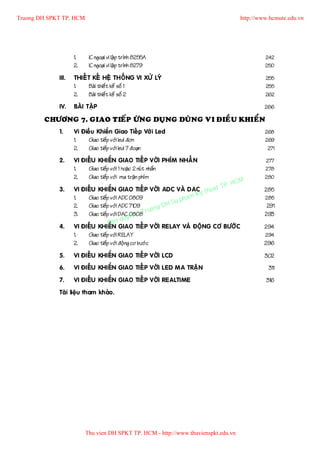 Truong DH SPKT TP. HCM                                                              http://www.hcmute.edu.vn




                    1.    IC ngoaïi vi laä p trình 8255A                                     242
                    2.    IC ngoaïi vi laä p trình 8279                                      250

             III.   THIEÁ T KEÁ HEÄ THOÁNG VI XÖÛ LYÙ                                        255
                    1.     Baøi thieá t keá soá 1                                            255
                    2.     Baøi thieá t keá soá 2                                            262

             IV.    BAØI TAÄP                                                                266

        CHÖÔNG 7. GIAO TIEÁP ÖÙNG DUÏNG DUØNG VI ÑIEÀU KHIEÅN
             1.     Vi Ñieà u Khieå n Giao Tieá p Vôù i Led                                  268
                    1.    Giao tieáp vôùi led ñôn                                            269
                    2.    Giao tieáp vôùi led 7 ñoaïn                                         271

             2.     VI ÑIEÀU KHIEÅN GIAO TIEÁP VÔÙI PHÍM NHAÁN                               277
                    1.   Giao tieáp vôùi 1 hoaë c 2 nuù t nhaán                              278
                    2.   Giao tieáp vôùi ma traän phím                                       280
                                                                             P.   HCM
             3.     VI ÑIEÀU KHIEÅN GIAO TIEÁP VÔÙI ADC VAØ DAC th     uat T                 285
                                                                           Ky
                    1.   Giao tieáp vôùi ADC 0809                     pham                   285
                                                                 H Su
                    2.   Giao tieáp vôùi ADC 7109
                                                         uo ng D                              291
                         Giao tieáp vôùi DAC 0808 r©T
                                              yen
                    3.                                                                       293
                                          qu
                                   Ban
             4.     VI ÑIEÀU KHIEÅN GIAO TIEÁP VÔÙI RELAY VAØ ÑOÄNG CÔ BÖÔÙC                 294
                    1.   Giao tieáp vôùi RELAY                                               294
                    2.   Giao tieáp vôùi ñoä ng cô böôù c                                    296

             5.     VI ÑIEÀU KHIEÅN GIAO TIEÁP VÔÙI LCD                                      302
             6.     VI ÑIEÀU KHIEÅN GIAO TIEÁP VÔÙI LED MA TRAÄN                              311
             7.     VI ÑIEÀU KHIEÅN GIAO TIEÁP VÔÙI REALTIME                                 316
             Taøi lieäu tham khaûo .




                         Thu vien DH SPKT TP. HCM - http://www.thuvienspkt.edu.vn
 