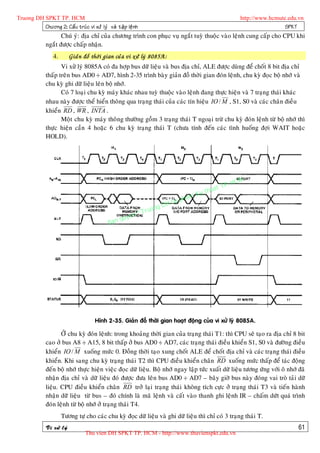 Truong DH SPKT TP. HCM                                                                                    http://www.hcmute.edu.vn
          Chöông 2: Caá u truù c vi xöû lyù vaø taä p leä n h                                                              SPKT
                     Chuù yù: ñòa chæ cuûa chöông trình con phuïc vuï ngaét tuyø thuoäc vaøo leänh cung caáp cho CPU khi
              ngaét ñöôïc chaáp nhaän.
                  4.       Giaû n ñoà thôø i gian cuû a vi xöû lyù 8085A:
                     Vi xöû lyù 8085A coù ña hôïp bus döõ lieäu vaø bus ñòa chæ, ALE ñöôïc duøng ñeå choát 8 bit ñòa chæ
              thaáp treân bus AD0 ÷ AD7, hình 2-35 trình baøy giaûn ñoà thôøi gian ñoùn leänh, chu kyø ñoïc boä nhôù vaø
              chu kyø ghi döõ lieäu leân boä nhôù.
                     Coù 7 loaïi chu kyø maùy khaùc nhau tuyø thuoäc vaøo leänh ñang thöïc hieän vaø 7 traïng thaùi khaùc
              nhau naøy ñöôïc theå hieån thoâng qua traïng thaùi cuûa caùc tín hieäu IO / M , S1, S0 vaø caùc chaân ñieàu
              khieån RD , WR , INTA .
                     Moät chu kyø maùy thoâng thöôøng goàm 3 traïng thaùi T ngoaïi tröø chu kyø ñoùn leänh töø boä nhôù thì
              thöïc hieän caàn 4 hoaëc 6 chu kyø traïng thaùi T (chöa tính ñeán caùc tình huoáng ñôïi WAIT hoaëc
              HOLD).




                                                                                                   P.   HCM
                                                                                             uat T
                                                                                        Ky th
                                                                                   pham
                                                                          gDH Su
                                                                ©T   ruon
                                                    uyen
                                              B an q




                                       Hình 2-35. Giaûn ñoà thôøi gian hoaït ñoäng cuûa vi xöû lyù 8085A.

                     ÔÛ chu kyø ñoùn leänh: trong khoaûng thôøi gian cuûa traïng thaùi T1: thì CPU seõ taïo ra ñòa chæ 8 bit
              cao ôû bus A8 ÷ A15, 8 bit thaáp ôû bus AD0 ÷ AD7, caùc traïng thaùi ñieàu khieån S1, S0 vaø ñöôøng ñieàu
              khieån IO / M xuoáng möùc 0. Ñoàng thôøi taïo xung choát ALE ñeå choát ñòa chæ vaø caùc traïng thaùi ñieàu
              khieån. Khi sang chu kyø traïng thaùi T2 thì CPU ñieàu khieån chaân RD xuoáng möùc thaáp ñeå taùc ñoäng
              ñeán boä nhôù thöïc hieän vieäc ñoïc döõ lieäu. Boä nhôù ngay laäp töùc xuaát döõ lieäu töông öùng vôùi oâ nhôù ñaõ
              nhaän ñòa chæ vaø döõ lieäu ñoù ñöôïc ñöa leân bus AD0 ÷ AD7 – baây giôø bus naøy ñoùng vai troø taûi döõ
              lieäu. CPU ñieàu khieån chaân RD trôû laïi traïng thaùi khoâng tích cöïc ôû traïng thaùi T3 vaø tieán haønh
              nhaän döõ lieäu töø bus – ñoù chính laø maõ leänh vaø caát vaøo thanh ghi leänh IR – chaám döùt quaù trình
              ñoùn leänh töø boä nhôù ôû traïng thaùi T4.
                       Töông töï cho caùc chu kyø ñoïc döõ lieäu vaø ghi döõ lieäu thì chæ coù 3 traïng thaùi T.
              Vi xöû lyù                                                                                                        61
                                  Thu vien DH SPKT TP. HCM - http://www.thuvienspkt.edu.vn
 
