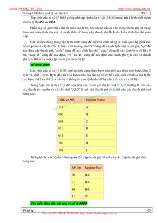 Truong DH SPKT TP. HCM                                                                            http://www.hcmute.edu.vn
          Chöông 2: Caá u truù c vi xöû lyù vaø taä p leä n h                                                      SPKT
                     Taäp leänh cuûa vi xöû lyù 8085 gioáng nhö taäp leänh cuûa vi xöû lyù 8080 ngoaïi tröø 2 leänh môùi theâm
              vaøo laø leänh SIM vaø RIM.
                     Phaàn naøy seõ giôùi thieäu thaønh phaàn maõ leänh, hoaït ñoäng cuûa caùc bit trong thanh ghi côø traïng
              thaùi, caùc kieåu ñònh ñòa chæ vaø caùch thöùc söû duïng caëp thanh ghi H, L cho kieåu ñònh ñòa chæ giaùn
              tieáp.
                    Caùc kí hieäu duøng trong taäp leänh ñöôïc duøng ñeå dieãn taû chöùc naêng vaø moái quan heä giöõa caùc
              thaønh phaàn cuûa leänh. Caùc kí hieäu chöõ thöôøng nhö “r” duøng ñeå chænh ñònh moät thanh ghi, “rp” ñeå
              xaùc ñònh caëp thanh ghi, “addr” duøng ñeå xaùc ñònh ñòa chæ, “data” duøng ñeå xaùc ñònh byte döõ lieäu 8
              bit, “data 16” duøng ñeå xaùc ñònh, “rh” vaø “rl” duøng ñeå xaùc ñònh caùc thanh ghi byte cao vaø thanh
              ghi byte thaáp cuûa moät caëp thanh ghi theo thöù töï.
                      Toå chöùc leänh:
                    Caùc leänh cuûa vi xöû lyù 8085 thöôøng ñònh daïng theo byte bao goàm caùc leänh moät byte, leänh 2
              byte vaø leänh 3 byte. Byte ñaàu tieân laø byte chöùa caùc thoâng tin cô baûn cuûa leänh chính laø maõ leänh,
              caùc byte thöù 2 vaø thöù 3 laø caùc byte thoâng tin cho leänh nhö döõ lieäu hay ñòa chæ cuûa döõ lieäu.
                     Trong byte maõ leänh xöû lyù döõ lieäu treân caùc thanh ghi thì bit thöù “2,1,0” thöôøng laø maõ cuûa
              caùc thanh ghi nguoàn vaø caùc bit thöù “5,4,3” laø maõ cuûa thanh ghi ñích, CM cuûa caùc thanh ghi nhö
                                                                                          P. H
                                                                                               maõ
                                                                                    uat T
                                                                               y th
              baûng sau :
                                                                          am K
                                                                     u ph
                                          DDD or SSS
                                                             g DH S Register Name
                                                       ruon
                                          111 e  n©T
                                            quy                     A
                                      Ban
                                          000                       B

                                                   001                    C

                                                   010                    D

                                                   011                    E

                                                   100                    H

                                                   101                    L

                    Töông töï cho caùc leänh coù lieân quan ñeán caëp thanh ghi thì maõ cuûa caùc caëp thanh ghi nhö
              baûng sau:

                                                                RP Bits   Register Pair

                                                                00        B-C

                                                                01        D-E

                                                                10        H-L

                                                                11        SP

                      Caùc kieåu ñònh ñòa chæ cuûa vi xöû lyù 8085:

              Vi xöû lyù                                                                                                   63
                                  Thu vien DH SPKT TP. HCM - http://www.thuvienspkt.edu.vn
 