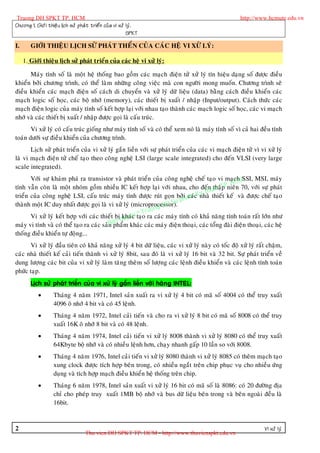 Truong DH SPKT TP. HCM                                                                                http://www.hcmute.edu.vn
Chöông 1. Giôù i thieä u lòch söû phaù t trieå n cuû a vi xöû lyù .
                                                              SPKT

I.      GIÔÙI THIEÄU LÒCH SÖÛ PHAÙT THEÅN CUÛA CAÙC HEÄ VI XÖÛ LYÙ:

     1. Giôùi thieäu lòch söû phaùt trieån cuûa caùc heä vi xöû lyù:

      Maùy tính soá laø moät heä thoáng bao goàm caùc maïch ñieän töû xöû lyù tín hieäu daïng soá ñöôïc ñieàu
khieån bôûi chöông trình, coù theå laøm nhöõng coâng vieäc maø con ngöôøi mong muoán. Chöông trình seõ
ñieàu khieån caùc maïch ñieän soá caùch di chuyeån vaø xöû lyù döõ lieäu (data) baèng caùch ñieàu khieån caùc
maïch logic soá hoïc, caùc boä nhôù (memory), caùc thieát bò xuaát / nhaäp (Input/output). Caùch thöùc caùc
maïch ñieän logic cuûa maùy tính soá keát hôïp laïi vôùi nhau taïo thaønh caùc maïch logic soá hoïc, caùc vi maïch
nhôù vaø caùc thieát bò xuaát / nhaäp ñöôïc goïi laø caáu truùc.
       Vi xöû lyù coù caáu truùc gioáng nhö maùy tính soá vaø coù theå xem noù laø maùy tính soá vì caû hai ñeàu tính
toaùn döôùi söï ñieàu khieån cuûa chöông trình.
       Lòch söû phaùt trieån cuûa vi xöû lyù gaén lieàn vôùi söï phaùt trieån cuûa caùc vi maïch ñieän töû vì vi xöû lyù
laø vi maïch ñieän töû cheá taïo theo coâng ngheä LSI (large scale integrated) cho ñeán VLSI (very large
scale integrated).
       Vôùi söï khaùm phaù ra transistor vaø phaùt trieån cuûa coâng ngheä cheá taïo vi maïchM     SSI, MSI, maùy
tính vaãn coøn laø moät nhoùm goàm nhieàu IC keát hôïp laïi vôùi nhau, cho ñeánuthaäT       PnieâC 70, vôùi söï phaùt
                                                                                             . Hn
                                                                                       at p
trieån cuûa coâng ngheä LSI, caáu truùc maùy tính ñöôïc ruùt goïn bôûhamcKnhaø
                                                                           i caù y th thieát keá vaø ñöôïc cheá taïo
                                                                      Su p
                                                                 g DH
thaønh moät IC duy nhaát ñöôïc goïi laø vi xöû lyù (microprocessor).
                                                          T ruon
                                                 khaù n ©
       Vi xöû lyù keát hôïp vôùi caùc thieát bò quyec taïo ra caùc maùy tính coù khaû naêng tính toaùn raát lôùn nhö
                                             n
maùy vi tính vaø coù theå taïo ra caùc saûn a m khaùc caùc maùy ñieän thoaïi, caùc toång ñaøi ñieän thoaïi, caùc heä
                                          B phaå
thoáng ñieàu khieån töï ñoäng...
      Vi xöû lyù ñaàu tieân coù khaû naêng xöû lyù 4 bit döõ lieäu, caùc vi xöû lyù naøy coù toác ñoä xöû lyù raát chaäm,
caùc nhaø thieát keá caûi tieán thaønh vi xöû lyù 8bit, sau ñoù laø vi xöû lyù 16 bit vaø 32 bit. Söï phaùt trieån veà
dung löôïng caùc bit cuûa vi xöû lyù laøm taêng theâm soá löôïng caùc leänh ñieàu khieån vaø caùc leänh tính toaùn
phöùc taïp.
        Lòch söû phaùt trieån cuûa vi xöû lyù gaén lieàn vôùi haõn g INTEL:
                   Thaùng 4 naêm 1971, Intel saûn xuaát ra vi xöû lyù 4 bit coù maõ soá 4004 coù theå truy xuaát
                    4096 oâ nhôù 4 bit vaø coù 45 leänh.
                   Thaùng 4 naêm 1972, Intel caûi tieán vaø cho ra vi xöû lyù 8 bit coù maõ soá 8008 coù theå truy
                    xuaát 16K oâ nhôù 8 bit vaø coù 48 leänh.
                   Thaùng 4 naêm 1974, Intel caûi tieán vi xöû lyù 8008 thaønh vi xöû lyù 8080 coù theå truy xuaát
                    64Kbyte boä nhôù vaø coù nhieàu leänh hôn, chaïy nhanh gaáp 10 laàn so vôùi 8008.
                   Thaùng 4 naêm 1976, Intel caûi tieán vi xöû lyù 8080 thaønh vi xöû lyù 8085 coù theâm maïch taïo
                    xung clock ñöôïc tích hôïp beân trong, coù nhieàu ngaét treân chip phuïc vuï cho nhieàu öùng
                    duïng vaø tích hôïp maïch ñieàu khieån heä thoáng treân chip.
                   Thaùng 6 naêm 1978, Intel saûn xuaát vi xöû lyù 16 bit coù maõ soá laø 8086: coù 20 ñöôøng ñòa
                    chæ cho pheùp truy xuaát 1MB boä nhôù vaø bus döõ lieäu beân trong vaø beân ngoaøi ñeàu laø
                    16bit.



2                                                                                                                Vi xöû lyù
                                      Thu vien DH SPKT TP. HCM - http://www.thuvienspkt.edu.vn
 