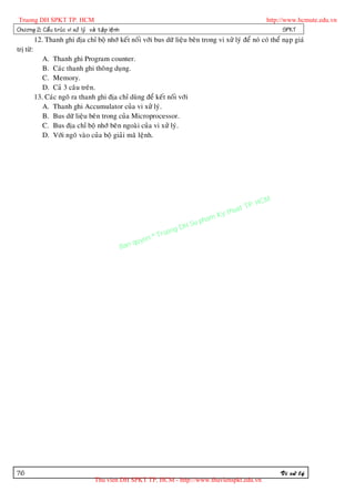 Truong DH SPKT TP. HCM                                                                                      http://www.hcmute.edu.vn
Chöông 2: Caá u truù c vi xöû lyù vaø taä p leä n h                                                                SPKT
           12. Thanh ghi ñòa chæ boä nhôù keát noái vôùi bus döõ lieäu beân trong vi xöû lyù ñeå noù coù theå naïp giaù
trò töø:
              A. Thanh ghi Program counter.
              B. Caùc thanh ghi thoâng duïng.
              C. Memory.
              D. Caû 3 caâu treân.
           13. Caùc ngoõ ra thanh ghi ñòa chæ duøng ñeå keát noái vôùi
              A. Thanh ghi Accumulator cuûa vi xöû lyù.
              B. Bus döõ lieäu beân trong cuûa Microprocessor.
              C. Bus ñòa chæ boä nhôù beân ngoaøi cuûa vi xöû lyù.
              D. Vôùi ngoõ vaøo cuûa boä giaûi maõ leänh.




                                                                                                     P.   HCM
                                                                                               uat T
                                                                                          Ky th
                                                                                     pham
                                                                            gDH Su
                                                                  ©T   ruon
                                                           uyen
                                                      Ban q




76                                                                                                              Vi xöû lyù
                                      Thu vien DH SPKT TP. HCM - http://www.thuvienspkt.edu.vn
 