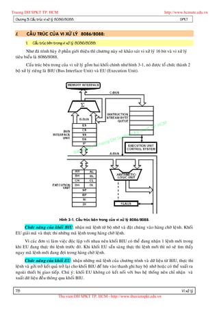 Truong DH SPKT TP. HCM                                                                              http://www.hcmute.edu.vn
 Chöông 3: Caáu truùc vi xöû lyù 8086/8088.                                                                 SPKT


 I.     CAÁU TRUÙC CUÛA VI XÖÛ LYÙ 8086/8088:

        1.   Caáu truùc beân trong vi xöû lyù 8086/8088:
        Nhö ñaõ trình baøy ôû phaàn giôùi thieäu thì chöông naøy seõ khaûo saùt vi xöû lyù 16 bit vaø vi xöû lyù
 tieâu bieåu laø 8086/8088.
        Caáu truùc beân trong cuûa vi xöû lyù goàm hai khoái chính nhö hình 3-1, noù ñöôïc toå chöùc thaønh 2
 boä xöû lyù rieâng laø BIU (Bus Interface Unit) vaø EU (Execution Unit).




                                                                                             P.   HCM
                                                                                       uat T
                                                                                  Ky th
                                                                             pham
                                                                    gDH Su
                                                          ©T   ruon
                                                   uyen
                                              Ban q




                                Hình 3-1. Caáu truùc beâ n trong cuûa vi xöû lyù 8086/8088.

     Chöùc naên g cuûa khoái BIU: nhaän maõ leänh töø boä nhôù vaø ñaët chuùng vaøo haøng chôø leä nh. Khoái
 EU giaûi maõ vaø thöïc thi nhöõng maõ leänh trong haøn g chôø leänh.
      Vì caùc ñôn vò laøm vieäc ñoäc laäp vôùi nhau neân khoái BIU coù theå ñang nhaän 1 leän h môùi trong
 khi EU ñang thöïc thi leänh tröôùc ñoù. Khi khoái EU saün saøng thöïc thi leänh môùi thì noù seõ tìm thaáy
 ngay maõ leänh môùi ñang ñôïi trong haøng chôø leänh.
       Chöùc naên g cuûa khoái EU: nhaän nhöõng maõ leänh cuûa chöông trình vaø döõ lieäu töø BIU, thöïc thi
 leänh vaø gôûi trôû keát quaû trôû laïi cho khoái BIU ñeå löu vaøo thanh ghi hay boä nhôù hoaëc coù theå xuaát ra
 ngoaøi thieát bò giao tieáp . Chuù yù: khoái EU khoâng coù keát noái vôùi bus heä thoáng neân chæ nhaän vaø
 xuaát döõ lieäu ñeàu thoân g qua khoái BIU.

 78                                                                                                          Vi xöû lyù
                               Thu vien DH SPKT TP. HCM - http://www.thuvienspkt.edu.vn
 