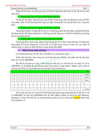 Truong DH SPKT TP. HCM                                                                                   http://www.hcmute.edu.vn
      Chöông 3: Caáu truùc vi xöû lyù 8086/8088.                                                                          SPKT
            Duøng ñeå keát hôïp vôùi thanh ghi ñoaïn SS (Stack Segment) ñeå quaûn lyù ñòa chæ cuûa boä nhôù
      ngaên xeáp.
                    Thanh ghi con troû cô sôû BP (Base Pointer):
             Thanh ghi naøy ñöôïc duøng ñeå truy caäp döõ lieäu trong ngaên xeáp maø khoâ ng laøm thay ñoåi SP.
      Tuy nhieân, khaùc vôùi SP thanh ghi BP cuõng coøn ñöôïc söû duïng ñeã truy caäp döõ lieäu ôû caùc vuøng nhôù
      khaùc.
                    Thanh ghi chæ soá nguoàn SI (Source Index):
              Thanh ghi SI ñöôïc söû duï ng ñeå troû tôùi caùc oâ nhôù trong ñoaïn döõ lieäu ñöôïc chæ ñònh bôûi thanh
      ghi ñoaïn döõ lieäu DS (Data Segment), coù theå truy caäp deã daøng caùc oâ nhôù lieân tieáp baèng caùch taêng
      giaù trò cuûa thanh ghi SI.
                    Thanh ghi chæ soá ñích DI (Destination Index):
            Thanh ghi DI coù chöùc naêng töông töï nhö thanh ghi SI vaø ñöôïc duøng keát hôïp vôùi thanh ghi
      ñoaïn theâm ES (Extra Segment). Caû hai DI vaø SI thích hôïp trong caùc thao taùc sao cheùp, di
      chuyeån hoaëc so saùnh caùc khoái döõ lieäu coù dung löôï ng ñeá n 64kB.
                   c.       Khaûo saùt caùc thanh ghi ñoaïn :
             Coù 4 thanh ghi ñoaïn CS, DS, SS vaø ES ñeàu laø caùc thanh ghi 16 bit. CM
                                                                                         H
                                                                                     TP.
                                                                                uat ta caàn phaân tích boä nhôù giao
             Tröôùc khi trình baøy chöùc naêng cuûa caùc thanh ghi naøy y thng
                                                                           chuù
                                                                      am K
      tieáp vôùi vi xöû lyù 8086/8088.                           u ph
                                                          g DH S
             Boä nhôù laø taäp hôïp caùc byte oâ ©nhôùuon
                                                    r trong ñoù moãi byte coù moät ñòa chæ xaùc ñònh. Vi xöû lyù
                                              e n T
                                        chæ y
      8086/8088 coù 20 ñöôøng ñòa n quñeå giaùn tieáp vôùi boä nhôù coù dung löôïng 1 Mbyte, moãi oâ nhôù coù
                                    Ba
      moät ñòa chæ 20 bit. Caùc byte ñaàu tieân cuûa boä nhôù coù ñòa chæ nhö sau:
      A19    A18    A17     A16    A15   A14   A13   A12   A11   A10   A9   A8   A7   A6   A5   A4   A3    A2   A1   A0     HEX

       0      0         0   0       0    0     0     0     0     0     0    0    0    0    0    0    0      0    0   0     00000

       0      0         0   0       0    0     0     0     0     0     0    0    0    0    0    0    0      0    0   1     00001

       0      0         0   0       0    0     0     0     0     0     0    0    0    0    0    0    0      0    1   0     00002

                                                                                                                             …



       1      1         1   1       1    1     1     1     1     1     1    1    1    1    1    1    1      1    1   1     FFFFF

            Do caùc ñòa chæ cuûa caùc oâ nhôù laø 20 bit khoâng theå chöùa trong moät thanh ghi 16 bit cuûa vi xöû
      lyù 8086/8088 (16 bit) neân 8086/8088 chia boä nhôù 1Mbyte thaønh 16 ñoaïn boä nhôù (Memory
      Segment). 16 ñoaïn boä nhôù do caùc thanh ghi ñoaïn quaûn lyù goïi laø thanh ghi segment ñöôïc trình
      baøy nhö hình 3-4:




      Vi xöû lyù                                                                                                             83
                                  Thu vien DH SPKT TP. HCM - http://www.thuvienspkt.edu.vn
 