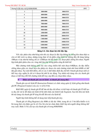 Truong DH SPKT TP. HCM                                                                          http://www.hcmute.edu.vn
      Chöông 3: Caáu truùc vi xöû lyù 8086/8088.                                                               SPKT
                          3                            3000:0000                    3000:FFFF

                          4                            4000:0000                    4000:FFFF

                          5                            5000:0000                    5000:FFFF

                          6                            6000:0000                    6000:FFFF

                          7                            7000:0000                    7000:FFFF

                          8                            8000:0000                    8000:FFFF

                          9                            9000:0000                    9000:FFFF

                          10                           A000:0000                    A000:FFFF

                          11                           B000:0000                    B000:FFFF

                          12                           C000:0000                    C000:FFFF

                          13                           D000:0000                    D000:FFFF

                          14                           E000:0000                    E000:FFFF

                          15                           F000:0000                    F000:FFFF

                                                   Baûng 3-2. Caùc ñoaïn boä nhôù ñoäc laäp.
              Vôùi vieäc phaân chia nhö baûng treân thì caùc ñoaïn laø ñoäc laäp khoâng bò CM ng leân nhau thaät ra
                                                                                           choà
                                                                                        .H
                                                                                     TPkhoân g ñaày ñuû dung löôï ng
      coøn coù theå caùch xa nhau, nhöng trong thöïc teá do phaàn cöùng thieáatkeá
                                                                                hu t
      1Mbyte ví duï nhö heä thoáng chæ coù 128Kbyte thì baét pham caùc
                                                                    buoäc Ky tñoaïn phaûi choàng leân nhau. Ngöôøi
                                                                 Su
                                                              H ng phaàn cöùng ñaõ thieát keá.
      laäp trình phaûi phaân chia caùc vuøng nhôù theo ng D
                                                        heä thoá
                                                 © Truo
              Moät chöông trình khoângqphaûn luùc naøo cuõng chieám heát moät ñoaïn 64KByte, do ñaëc ñieåm
                                           uye i
                                    B an
      choàng nhau giöõa caùc ñoaïn neân cho pheùp caùc ñoaïn cuûa moät chöông trình nhoû hôn 64KB coù theå
      ñaët gaàn nhau. Taïi moät thôøi ñieåm, chæ coù caùc oâ nhôù ñöôïc ñònh ñòa chæ bôûi 4 thanh ghi ñoaïn môùi coù
      theå truy caäp, nghóa laø chæ coù 4 ñoaïn boä nhôù laø taùc ñoäng. Tuy nhieân noäi dung cuûa caùc thanh ghi
      ñoaïn coù theå thay ñoåi bôûi chöông trình ñeå truy caäp ñeán caùc ñoaïn khaùc nhau.
                   d.   Khaûo saùt thanh ghi con troû leänh vaø thanh ghi traïn g thaùi :
           Thanh ghi con troû leänh IP (Instruction Pointer) coù chöùc naêng quaûn lyù leänh gioáng nhö thanh
      ghi PC (Program Counter) cuûa caùc vi xöû lyù 8 bit.
             Khoái BIU quaûn lyù thanh ghi IP ñeå löu tröõ ñòa chæ offset vaø keát hôïp vôùi thanh ghi CS ñeå taïo
      ra ñòa chæ vaät lyù ñeå nhaän maõ leänh töø boä nhôù chöùa maõ leänh Code Segment. Sau khi ñoùn maõ leänh
      thì noäi dung cuûa thanh ghi IP taêng leân ñeå ñoùn maõ cuûa leänh keá.
              Ngöôøi laäp trình khoâng theå söû duï ng tröïc tieáp thanh ghi naøy.
             Thanh ghi côø (Flag Register) cuûa 8086 coù ñoä daøi 16bit, trong ñoù coù 3 bit ñieàu khieån vaø 6
      bit traïng thaùi coøn ñöôïc goïi laø côø. Caùc bit coøn laïi chöa ñöôïc thieát laäp neân ngöôøi duøng khoân g theå
      truy xuaát. Hình 3-5 laø caáu taïo cuûa thanh ghi côø trong 8086/8088:




      Vi xöû lyù                                                                                                      85
                               Thu vien DH SPKT TP. HCM - http://www.thuvienspkt.edu.vn
 