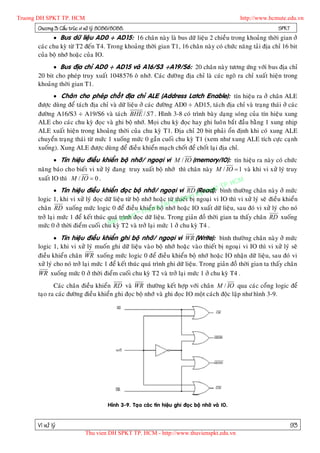 Truong DH SPKT TP. HCM                                                                            http://www.hcmute.edu.vn
      Chöông 3: Caáu truùc vi xöû lyù 8086/8088.                                                                SPKT
             Bus döõ lieäu AD0 ÷ AD15: 16 chaân naøy laø bus döõ lieäu 2 chieàu trong khoaûng thôøi gian ôû
      caùc chu kyø töø T2 ñeán T4. Trong khoaûng thôøi gian T1, 16 chaân naøy coù chöùc naêng taûi ñòa chæ 16 bit
      cuûa boä nhôù hoaëc cuûa IO.
             Bus ñòa chæ AD0 ÷ AD15 vaø A16/S3 ÷A19/S6: 20 chaân naøy töông öùn g vôùi bus ñòa chæ
      20 bit cho pheùp truy xuaát 1048576 oâ nhôù. Caùc ñöôø ng ñòa chæ laø caùc ngoõ ra chæ xuaát hieän trong
      khoaûng thôøi gian T1.
             Chaân cho pheùp choát ñòa chæ ALE (Address Latch Enable): tín hieäu ra ôû chaân ALE
      ñöôïc duøng ñeå taùch ñòa chæ vaø döõ lieäu ôû caùc ñöôøng AD0 ÷ AD15, taùch ñòa chæ vaø traïng thaùi ôû caùc
      ñöôøng A16/S3 ÷ A19/S6 vaø taùch BHE / S 7 . Hình 3-8 coù trình baøy daïng soùng cuûa tín hieäu xung
      ALE cho caùc chu kyø ñoïc vaø ghi boä nhôù. Moïi chu kyø ñoïc hay ghi luoâ n baét ñaàu baèng 1 xung nhòp
      ALE xuaát hieän trong khoaûng thôøi cuûa chu kyø T1. Ñòa chæ 20 bit phaûi oån ñònh khi coù xung ALE
      chuyeån traïng thaùi töø möùc 1 xuoáng möùc 0 gaàn cuoái chu kyø T1 (xem nhö xung ALE tích cöïc caïnh
      xuoáng). Xung ALE ñöôïc duøng ñeå ñieàu khieån maïch choát ñeå choát laïi ñòa chæ.
               Tín hieäu ñieàu khieån boä nhôù/ ngoaïi vi M / IO (memory/IO): tín hieäu ra naøy coù chöùc
      naêng baùo cho bieát vi xöû lyù ñang truy xuaát boä nhôù thì chaân naøy M / IO  1 vaø khi vi xöû lyù truy
      xuaát IO thì M / IO  0 .
                                                                                            HCM
                                                                                        TP.
               Tín hieäu ñieàu khieån ñoïc boä nhôù/ ngoaïi vi RD (Read): t bình thöôøng chaân naøy ôû möùc
                                                                                  hua
                                                                             Ky t
      logic 1, khi vi xöû lyù ñoïc döõ lieäu töø boä nhôù hoaëc töø u phtam ngoaïi vi IO thì vi xöû lyù seõ ñieàu khieån
                                                                    thieá bò
                                                                 HS
                                                               Dnhôù hoaëc IO xuaát döõ lieäu, sau ñoù vi xöû lyù cho noù
      chaân RD xuoáng möùc logic 0 ñeå ñieàu khieåonboä   ng
                                                     Tru
                                                 n © c döõ lieäu. Trong giaûn ñoà thôøi gian ta thaáy chaân RD xuoáng
                                            quye
      trôû laïi möùc 1 ñeå keát thuùc quaù trình ñoï
                                      Ban T2 vaø trôû laïi möùc 1 ôû chu kyø T4 .
      möùc 0 ôû thôøi ñieåm cuoái chu kyø
               Tín hieäu ñieàu khieån ghi boä nhôù/ ngoaïi vi WR (Write): bình thöôøng chaân naøy ôû möùc
      logic 1, khi vi xöû lyù muoán ghi döõ lieäu vaøo boä nhôù hoaëc vaøo thieát bò ngoaïi vi IO thì vi xöû lyù seõ
      ñieàu khieån chaân WR xuoán g möùc logic 0 ñeå ñieàu khieån boä nhôù hoaëc IO nhaän döõ lieäu, sau ñoù vi
      xöû lyù cho noù trôû laïi möùc 1 ñeå keát thuùc quaù trình ghi döõ lieäu. Trong giaûn ñoà thôøi gian ta thaáy chaân
      WR xuoáng möùc 0 ôû thôøi ñieåm cuoái chu kyø T2 vaø trôû laïi möùc 1 ôû chu kyø T4 .
             Caùc chaân ñieàu khieån RD vaø WR thöôøng keát hôïp vôùi chaân M / IO qua caùc coång logic ñeå
      taïo ra caùc ñöôøng ñieàu khieån ghi ñoïc boä nhôù vaø ghi ñoïc IO moät caùch ñoäc laäp nhö hình 3-9.




                                        Hình 3-9. Taïo caùc tín hieäu ghi ñoïc boä nhôù vaø IO.


      Vi xöû lyù                                                                                                       93
                             Thu vien DH SPKT TP. HCM - http://www.thuvienspkt.edu.vn
 