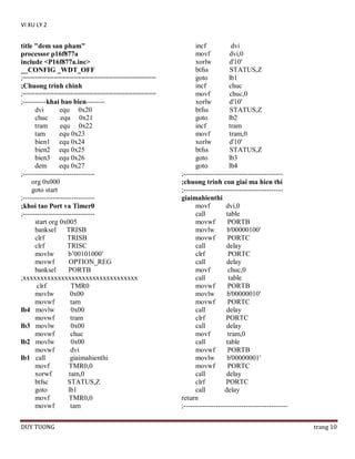 VI XU LY 2

title "dem san pham"
processor p16f877a
include <P16f877a.inc>
__CONFIG _WDT_OFF
;==================================
;Chuong trinh chinh
;==================================
;----------khai bao bien-------dvi
equ 0x20
chuc
equ 0x21
tram
equ 0x22
tam
equ 0x23
bien1 equ 0x24
bien2 equ 0x25
bien3 equ 0x26
dem
equ 0x27
;------------------------------org 0x000
goto start
;------------------------------;khoi tao Port va Timer0
;------------------------------start org 0x005
banksel
TRISB
clrf
TRISB
clrf
TRISC
movlw
b’00101000’
movwf
OPTION_REG
banksel
PORTB
;xxxxxxxxxxxxxxxxxxxxxxxxxxxxxxxxx
clrf
TMR0
movlw
0x00
movwf
tam
lb4 movlw
0x00
movwf
tram
lb3 movlw
0x00
movwf
chuc
lb2 movlw
0x00
movwf
dvi
lb1 call
giaimahienthi
movf
TMR0,0
xorwf
tam,0
btfsc
STATUS,Z
goto
lb1
movf
TMR0,0
movwf
tam
DUY TUONG

incf
dvi
movf
dvi,0
xorlw
d'10'
btfss
STATUS,Z
goto
lb1
incf
chuc
movf
chuc,0
xorlw
d'10'
btfss
STATUS,Z
goto
lb2
incf
tram
movf
tram,0
xorlw
d'10'
btfss
STATUS,Z
goto
lb3
goto
lb4
;------------------------------------------;chuong trinh con giai ma hien thi
;------------------------------------------giaimahienthi
movf
dvi,0
call
table
movwf
PORTB
movlw
b'00000100'
movwf
PORTC
call
delay
clrf
PORTC
call
delay
movf
chuc,0
call
table
movwf
PORTB
movlw
b'00000010'
movwf
PORTC
call
delay
clrf
PORTC
call
delay
movf
tram,0
call
table
movwf
PORTB
movlw
b'00000001'
movwf
PORTC
call
delay
clrf
PORTC
call
delay
return
;--------------------------------------------trang 10

 