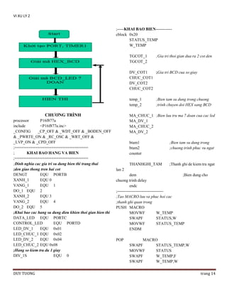VI XU LY 2
;-----KHAI BAO BIEN-----------cblock 0x20
STATUS_TEMP
W_TEMP
TGCOT_1
TGCOT_2

;Gia tri thoi gian dua ra 2 cot den

DV_COT1
;Gia tri BCD cua so giay
CHUC_COT1
DV_COT2
CHUC_COT2
temp_1
temp_2

CHƢƠNG TRÌNH
processor
P16f877a
include
<P16f877a.inc>
_CONFIG
_CP_OFF & _WDT_OFF & _BODEN_OFF
& _PWRTE_ON & _RC_OSC & _WRT_OFF &
_LVP_ON & _CPD_OFF
;================================
;
KHAI BAO HANG VA BIEN
;================================
;Dinh nghia cac gia tri su dung hien thi trang thai
;den giao thong tren hai cot
DENGT
EQU PORTB
XANH_1
EQU 0
VANG_1
EQU 1
DO_1 EQU 2
XANH_2
EQU 3
VANG_2
EQU 4
DO_2 EQU 5
;Khai bao cac hang su dung dieu khien thoi gian hien thi
DATA_LED EQU PORTC
CONTROL_LED
EQU PORTD
LED_DV_1
EQU 0x01
LED_CHUC_1 EQU 0x02
LED_DV_2
EQU 0x04
LED_CHUC_2 EQU 0x08
;Hang so kiem tra du 1 giay
DIV_1S
EQU 0

DUY TUONG

;Bien tam su dung trong chuong
;trinh chuyen doi HEX sang BCD

MA_CHUC_1 ;Bien luu tru ma 7 doan cua cac led
MA_DV_1
MA_CHUC_2
MA_DV_2
btam1
btam2
counter

;Bien tam su dung trong
;chuong trinh phuc vu ngat

THANHGHI_TAM

;Thanh ghi de kiem tra ngat

lan 2
dem
;Bien dung cho
chuong trinh delay
endc
;---------------------------------;Tao MACRO luu va phuc hoi cac
;thanh ghi quan trong
PUSH MACRO
MOVWF
W_TEMP
SWAPF
STATUS,W
MOVWF
STATUS_TEMP
ENDM
POP

MACRO
SWAPF
STATUS_TEMP,W
MOVWF
STATUS
SWAPF
W_TEMP,F
SWAPF
W_TEMP,W
trang 14

 