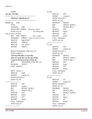 VI XU LY 2
ENDM
;Ket thuc MACRO
;================================
;
CHUONG TRINH NGAT
;================================
NGAT org
0x04
PUSH
BANKSEL
PIR1
BTFSS PIR1, TMR1IF ;Kiem tra co ngat
GOTO exit_int
;Neu khong phai
ngat do timer1 thi thoat
BCF PIR1, TMR1IF
;Xoa co ngat
BANKSEL TMR1H ;Khoi tao lai gia tri timer
MOVLW
high d'3036'
MOVWF
TMR1H
MOVLW
low d'3036'
MOVWF
TMR1L
BTFSS THANHGHI_TAM, DIV_1S
GOTO notfull_1s
;Chuong trinh phuc vu ngat thuc
;hien cac trang thai cua den giao thong
;va gia tri thoi gian de dua ra hien thi
BCF
THANHGHI_TAM, DIV_1S
BANKSEL
DENGT
CLRF DENGT
DECF counter, 1
MOVLW
0x00
XORWF
counter, W
BTFSS STATUS, Z
GOTO X1_D2
;------------------------MOVLW
d'50'
MOVWF
counter
BSF
DENGT, XANH_1
BSF
DENGT, DO_2
MOVLW
d'30'
MOVWF
btam1
MOVLW
d'25'
MOVWF
btam2
CALL laythoigian
GOTO exit_int
;------------------------DUY TUONG

X1_D2
MOVLW
d'30'
SUBWF
counter, 0
BTFSS STATUS, C
GOTO V1_D2
BANKSEL
DENGT
BSF
DENGT, XANH_1
BSF
DENGT, DO_2
MOVLW
d'30'
MOVWF
btam1
MOVLW
d'25'
MOVWF
btam2
CALL laythoigian
GOTO exit_int
;------------------------V1_D2
MOVLW
d'25'
SUBWF
counter, W
BTFSS STATUS, C
GOTO D1_X2
BANKSEL
DENGT
BSF
DENGT, VANG_1
BSF
DENGT, DO_2
MOVLW
d'25'
MOVWF
btam1
MOVLW
d'25'
MOVWF
btam2
CALL laythoigian
GOTO exit_int
;------------------------D1_X2
MOVLW
d'5'
SUBWF
counter, W
BTFSS STATUS, C
GOTO D1_V2
BANKSEL
DENGT
BSF
DENGT, DO_1
BSF
DENGT, XANH_2
MOVLW
d'0'
MOVWF
btam1
MOVLW
d'5'
MOVWF
btam2
CALL laythoigian
GOTO exit_int
trang 15

 