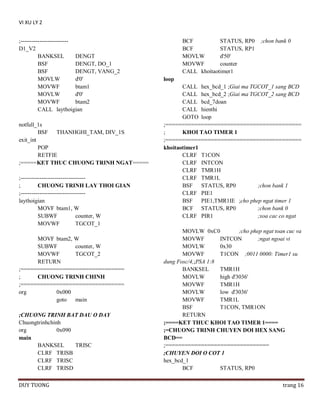 VI XU LY 2
;------------------------D1_V2
BANKSEL
DENGT
BSF
DENGT, DO_1
BSF
DENGT, VANG_2
MOVLW
d'0'
MOVWF
btam1
MOVLW
d'0'
MOVWF
btam2
CALL laythoigian
notfull_1s
BSF THANHGHI_TAM, DIV_1S
exit_int
POP
RETFIE
;=====KET THUC CHUONG TRINH NGAT=====
;---------------------------------;
CHUONG TRINH LAY THOI GIAN
;---------------------------------laythoigian
MOVF btam1, W
SUBWF
counter, W
MOVWF
TGCOT_1
MOVF btam2, W
SUBWF
counter, W
MOVWF
TGCOT_2
RETURN
;================================
;
CHUONG TRINH CHINH
;================================
org
0x000
goto
main
;CHUONG TRINH BAT DAU O DAY
Chuongtrinhchinh
org
0x090
main
BANKSEL
TRISC
CLRF TRISB
CLRF TRISC
CLRF TRISD
DUY TUONG

BCF
STATUS, RP0
BCF
STATUS, RP1
MOVLW
d'50'
MOVWF
counter
CALL khoitaotimer1

;chon bank 0

loop
CALL hex_bcd_1 ;Giai ma TGCOT_1 sang BCD
CALL hex_bcd_2 ;Giai ma TGCOT_2 sang BCD
CALL bcd_7doan
CALL hienthi
GOTO loop
;==========================================
;
KHOI TAO TIMER 1
;==========================================
khoitaotimer1
CLRF T1CON
CLRF INTCON
CLRF TMR1H
CLRF TMR1L
BSF STATUS, RP0
;chon bank 1
CLRF PIE1
BSF PIE1,TMR1IE ;cho phep ngat timer 1
BCF STATUS, RP0
;chon bank 0
CLRF PIR1
;xoa cac co ngat
MOVLW 0xC0
;cho phep ngat toan cuc va
MOVWF
INTCON
;ngat ngoai vi
MOVLW
0x30
MOVWF
T1CON ;0011 0000: Timer1 su
dung Fosc/4,;PSA 1:8
BANKSEL
TMR1H
MOVLW
high d'3036'
MOVWF
TMR1H
MOVLW
low d'3036'
MOVWF
TMR1L
BSF
T1CON, TMR1ON
RETURN
;====KET THUC KHOI TAO TIMER 1====
;=CHUONG TRINH CHUYEN DOI HEX SANG
BCD==
;================================
;CHUYEN DOI O COT 1
hex_bcd_1
BCF
STATUS, RP0
trang 16

 